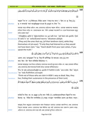 Avqv‡Zi aiY cweÎ †KviAv‡bi AvqvZ - evsjv ZiRgv - Bs‡iwR ZiRgv AvqvZ bs
168
cÖwZeY©vqb
Avjøvh xbv K v-j~ wjBLIqv-wbwng IqvK vÔAv`~ jvI AvZ v-ÔEbv-gv-Ky wZj~ ( )
Ky j dv`ivE ÔAvb AvsdzwQKzgyj gvIZv Bs KzsZzg mv-w`K xb|
ZiRgv
hvnviv N‡i ewmqv iwnj Ges Zvnv‡`i fvB‡`i m¤^‡Ü ewjj, Zvnviv Avgv‡`i K_vgZ
Pwj‡j wbnZ nBZ bv, Zvnv‡`i‡K ej, Ôhw` †Zvgiv mZ¨ev`x nI Z‡e wb‡R‡`i‡K g„Zy¨
nB‡Z i¶v Ki|'
Transliteration
’Alladh li-’ikh wa law Qul
Translation
(They are) the ones that say, (of their brethren slain), while they
themselves sit (at ease): "If only they had listened to us they would
not have been slain." Say: "Avert death from your own selves, if you
speak the truth."
169
cÖwZeY©vqb
Iqvjv-Zvn Qvevbœvjøvh xbv Ky wZj~ dx Qvexwjjøv-wn AvgIqv-Zvg& ( ) evj
Avn Bqv~Db ÔBs`v ivweŸwng BDi&SvKz b|
ZiRgv
hvnviv c‡_ wbnZ nBqv‡Q Zvnv‡`i KLbB g„Z g‡b KwiI bv, eis Zvnviv RxweZ
Ges Zvnv‡`i cÖwZcvj‡Ki wbKU nB‡Z Zvnviv RxweKvcÖvß|
Transliteration
Wa dh Bal
Translation live, finding their sustenance in the presence of their Lord;
170
cÖwZeY©vqb
dvwin xbv wegv-Av-Zv-ûgyjøv-û wgs dv` wjnx ( ) IqvBqvQZve&wkiƒbv wejøvh xbv jvg
Bqvj&n vK~ wewng wgb Lvjwdwng ( ) Avjøv-LvIdzb ÔAvjvBwng Iqvjv-ûg Bqvn Svb~b|
ZiRgv
wbR AbyMÖ‡n Zvnv‡`i‡K hvnv w`qv‡Qb Zvnv‡Z Zvnviv Avbw›`Z Ges Zvnv‡`i
wcQ‡b hvnviv GLbI Zvnv‡`i m‡½ wgwjZ nq bvB Zvnv‡`i Rb¨ Avb›` cÖKvk K‡i,
GBRb¨ †h, Zvnv‡`i †Kvb fq bvB Ges Zvnviv `ytwLZI nB‡e bv|
Page No # 230
 
