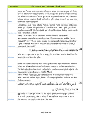 Avqv‡Zi aiY cweÎ †KviAv‡bi AvqvZ - evsjv ZiRgv - Bs‡iwR ZiRgv AvqvZ bs
ZiRgv
hvnviv e‡j, Avgv‡`i‡K Av‡`k w`qv‡Qb, Avgiv †hb †Kvb ivm~‡ji cÖwZ wek¦vm
¯’vcb bv Kwi hZ¶Y ch©š— †m Avgv‡`i wbKU Ggb Kzievbx Dcw¯’Z bv Kwi‡e hvnv AwMœ
MÖvm Kwi‡e; Zvnv‡`i‡K ej, ÔAvgvi c~‡e© A‡bK ivm~j ¯úó wb`k©bmn Ges †Zvgiv hvnv
ewj‡ZQ Zvnvmn †Zvgv‡`i wbKU AvwmqvwQj, hw` †Zvgiv mZ¨ev`x nI Z‡e †Kb
Zvnv‡`i‡K nZ¨v KwiqvwQ‡j ?'
Transliteration
’Alladh ‘ahida nu’mina
Qul qad
wa bil-ladh qultum falima
Translation
Messenger unless he showed us a sacrifice consumed by Fire (from
Heaven)." Say: "There came to you messengers before me, with clear
Signs and even with what you ask for: why then did you slay them, if
you speak the truth?"
184
cÖwZeY©vqb
dvBs Kvh h ve~Kv dvK v` Kzh& wh ev iæQyjyg& wgs K vewjKv Rv~E wejevBwqbv-wZ
IqvS&Syeyywi Iqvj wKZv-wej gybxi|
ZiRgv
Zvnviv hw` †Zvgv‡K A¯^xKvi K‡i, †Zvgvi c~‡e© †h mKj ivm~j ¯úó wb`k©b, Avmgvbx
mnxdv Ges `xwßgvb wKZvemn AvwmqvwQj Zvnv‡`i‡KI †Zv A¯^xKvi Kiv nBqvwQj|
Transliteration
Fa-’in-kadh-dh faqad kudh-dhiba rusulum-min-’qablika bil-
Translation
Then if they reject you, so were rejected messengers before you,
who came with Clear Signs, books of dark prophecies, and the Book of
Enlightenment.
185
cÖwZeY©vqb
Kyjøy bvdwQs h v~BK vZzj& gvIwZ ( ) Iqv Bbœvgv-ZzIqvd&dvIbv DR~ivKzg BqvIgvj
wK qv-gvwZ ( ) dvgvs Syn& wSn v ÔAvwbbœv-wi Iqv D`&wLjvj RvbœvZv dvK v` dv-Sv
( ) Iqvgvj n vqv-ZzÏybBqv-Bjøv-gvZv-ÔDj ¸iæi|
Page No # 237
 