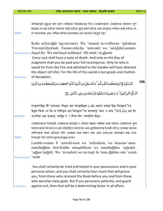 Avqv‡Zi aiY cweÎ †KviAv‡bi AvqvZ - evsjv ZiRgv - Bs‡iwR ZiRgv AvqvZ bs
ZiRgv
RxegvÎB g„Zy¨i ¯^v` MÖnY Kwi‡e| wKqvg‡Zi w`b †Zvgv‡`i‡K †Zvgv‡`i Kg©dj c~Y©
gvÎvq †`Iqv nB‡e| hvnv‡K AwMœ nB‡Z `~‡i ivLv nB‡e Ges Rvbœv‡Z `vwLj Kiv nB‡e †m-
B mdjKvg Ges cvw_©e Rxeb Qjbvgq †fvM e¨ZxZ wKQyB bq|
Transliteration
Kullu nafsin-dh Wa tu-waffawna
wa ’ud-khilal-jannata
gh
Translation
Every soul shall have a taste of death: And only on the Day of
Judgment shall you be paid your full recompense. Only he who is
saved far from the Fire and admitted to the Garden will have attained
the object (of Life): For the life of this world is but goods and chattels
of deception.
186
cÖwZeY©vqb
jvZzejvDbœv dx˜AvgIqv-wjKzg Iqv AvsdzwQKzg ( ) Iqvjv ZvQgvÔDbœv wgbvjøvh xbv
EZzj wKZv-ev wgs K vewjKzg Iqv wgbvjøvh xbv AvkivK‚˜Avh vs KvQ xivIu ( ) Iqv Bs
Zvmweiæ Iqv ZvËvK~ dvBbœv h v-wjKv wgb ÔAvS&wgj Dg~i|
ZiRgv
†Zvgv‡`i‡K wbðqB †Zvgv‡`i a‰bk¦h© I Rxeb m¤^‡Ü cix¶v Kiv nB‡e| †Zvgv‡`i c~‡e©
hvnv‡`i‡K wKZve †`Iqv nBqvwQj Zvnv‡`i Ges gykwiK‡`i wbKU nB‡Z †Zvgiv A‡bK
Kó`vqK K_v ïwb‡e| hw` †Zvgiv ˆah© aviY Ki Ges ZvK&Iqv Aej¤^b Ki Z‡e
wbðqB Dnv nB‡e `„pmsK‡íi KvR|
Transliteration
Latubla-wunna wa ’anfusikum; wa latasma-‘unna
minalladh minqablikum wa minalladh ’ash
’adhan kath Wa wa fa-’inna dh min ‘azmil-
Translation
You shall certainly be tried and tested in your possessions and in your
personal selves; and you shall certainly hear much that will grieve
you, from those who received the Book before you and from those
who worship many gods. But if you persevere patiently, and guard
against evil, then that will be a determining factor in all affairs.
Page No # 238
 