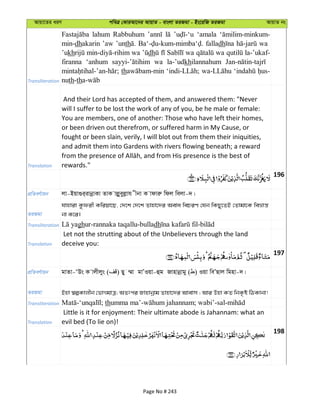 Avqv‡Zi aiY cweÎ †KviAv‡bi AvqvZ - evsjv ZiRgv - Bs‡iwR ZiRgv AvqvZ bs
Transliteration
lahum Rabbuhum ‘amala
min-dhakarin ’aw ’unth falladh wa
’ukh wa dh wa wa la-’ukaf-
firanna ‘anhum wa la-’udkhilannahum
th
nuth-th
Translation
And their Lord has accepted of them, and answered them: "Never
will I suffer to be lost the work of any of you, be he male or female:
You are members, one of another: Those who have left their homes,
or been driven out therefrom, or suffered harm in My Cause, or
fought or been slain, verily, I will blot out from them their iniquities,
and admit them into Gardens with rivers flowing beneath; a reward
rewards."
196
cÖwZeY©vqb jv-Bqv¸i&ivbœvKv ZvK vjøyeyjøvh xbv K vdviæ wdj wejv-`|
ZiRgv
hvnviv Kzdix Kwiqv‡Q, †`‡k †`‡k Zvnv‡`i Aeva wePiY †hb wKQy‡ZB †Zvgv‡K weåvš—
bv K‡i|
Transliteration ghur-rannaka taqallu-bulladh
Translation
Let not the strutting about of the Unbelievers through the land
deceive you:
197
cÖwZeY©vqb gvZv-ÔDs K vjxjys ( ) Qy ¤§v gvÕIqv-ûg Rvnvbœvgy ( ) Iqv weÕQvj wgnv-`|
ZiRgv Bnv ¯^íKvjxb †fvMgvÎ; AZtci Rvnvbœvg Zvnv‡`i Avevm ; Avi Dnv KZ wbK…ó wVKvbv!
Transliteration th
Translation
Little is it for enjoyment: Their ultimate abode is Jahannam: what an
evil bed (To lie on)!
198
Page No # 243
 