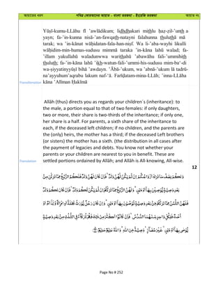 Avqv‡Zi aiY cweÎ †KviAv‡bi AvqvZ - evsjv ZiRgv - Bs‡iwR ZiRgv AvqvZ bs
Transliteration
lidhdhakari mithlu th a-
yayn; fa-’in-kunna th-natayni falahunna thuluth
tarak; wa Wa li-’aba-wayhi likulli
taraka walad; fa-
’illam waladunwwa warith fali-’ummihith
thuluth; ’ikh-watun-fali-’ummi-his-sudusu mim-ba‘-di
’awdayn. wa
na’ayyuhum’aqrabu lakum
Translation
the male, a portion equal to that of two females: if only daughters,
two or more, their share is two-thirds of the inheritance; if only one,
her share is a half. For parents, a sixth share of the inheritance to
each, if the deceased left children; if no children, and the parents are
the (only) heirs, the mother has a third; if the deceased Left brothers
(or sisters) the mother has a sixth. (the distribution in all cases after
the payment of legacies and debts. You know not whether your
parents or your children are nearest to you in benefit. These are
12
Page No # 252
 