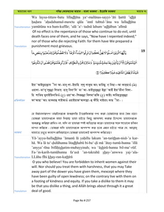 Avqv‡Zi aiY cweÎ †KviAv‡bi AvqvZ - evsjv ZiRgv - Bs‡iwR ZiRgv AvqvZ bs
Transliteration
Wa laysa-tittaw-batu lilladh ’idh
wa lalladh
dh
Translation
Of no effect is the repentance of those who continue to do evil, until
death faces one of them, and he says, "Now have I repented indeed;"
nor of those who die rejecting Faith: for them have We prepared a
punishment most grievous.
19
cÖwZeY©vqb
Bqv˜AvBqynvjøvh xbv Av-gvb~ jv-Bqvwn j&jy jvKzg Avs ZvwiQy b& wbQv~Av Kvi&nvIu ( )
Iqvjv-ZvÔ`y j~ûbœv wjZvh& nve~ weevÔw` gv˜Av-ZvBZzg~ûbœv Bjøv˜AvBu BqvÕZxbv wedv-
wn kvwZg& gyevBwqbvwZIu ( ) IqvÔAv-wkiƒûbœv wejgvÔiƒwd ( ) dvBs Kvwin&Zzg~ûbœv
dvÔAvQv˜Avs ZvKivû kvBAvIu IqvBqvRÔAvjvjøv-û dxwn LvBivs KvQ xiv-|
ZiRgv
†n Cgvb`viMY! bvix‡`i‡K Rei`w¯— DËivwaKvi MY¨ Kiv †Zvgv‡`i Rb¨ ˆea b‡n|
†Zvgiv Zvnv‡`i‡K hvnv w`qvQ Zvnv nB‡Z wKQy AvÍmvr Kivi D‡Ï‡k¨ Zvnv‡`i‡K
Aei“× Kwiqv ivwLI bv, hw` bv Zvnviv ¯úó e¨wfPvi K‡i| Zvnv‡`i m‡½ mrfv‡e Rxeb
hvcb Kwi‡e ; †Zvgiv hw` Zvnv‡`i‡K Acm›` Ki Z‡e Ggb nB‡Z cv‡i †h,
hvnv‡Z cÖf~Z Kj¨vY ivwLqv‡Qb †Zvgiv Zvnv‡KB Acm›` Kwi‡ZQ|
Transliteration
dh lakum ’an-tarith kar-
Wa litadh
shatim-mubayyinah; wa sh
shay-’anwwa yaj-‘ala-
khay-ran-kath
Translation
O you who believe! You are forbidden to inherit women against their
will. Nor should you treat them with harshness, that you may Take
away part of the dower you have given them, mexcept where they
have been guilty of open lewdness; on the contrary live with them on
a footing of kindness and equity. If you take a dislike to them it may
deal of good.
Page No # 257
 
