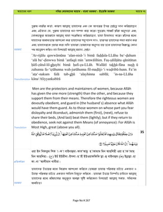 Avqv‡Zi aiY cweÎ †KviAv‡bi AvqvZ - evsjv ZiRgv - Bs‡iwR ZiRgv AvqvZ bs
ZiRgv
cyi“l bvixi KZ©v, KviY Zvnv‡`i GK-†K Ac‡ii Dci †kÖôZ¡ `vb Kwiqv‡Qb
Ges GBRb¨ †h, cyi“l Zvnv‡`i ab-m¤ú` e¨q K‡i| myZivs mvaŸx ¯¿xiv AbyMZv Ges
†jvKP¶zi Aš—iv‡j hvnv msiw¶Z Kwiqv‡Qb, Zvnv wndvhZ K‡i| ¯¿x‡`i g‡a¨
hvnv‡`i Aeva¨Zvi AvksKv Ki Zvnv‡`i m`yc‡`k `vI, Zvici Zvnv‡`i kh¨v eR©b Ki
Ges Zvnv‡`i‡K cÖnvi Ki| hw` Zvnviv †Zvgv‡`i AbyMZ nq Z‡e Zvnv‡`i wei“‡× †Kvb
Transliteration
min
ghaybi takh nush
zahunna Fa’in
tab-gh ‘alayhinna
Translation
has given the one more (strength) than the other, and because they
support them from their means. Therefore the righteous women are
would have them guard. As to those women on whose part you fear
disloyalty and illconduct, admonish them (first), (next), refuse to
share their beds, (And last) beat them (lightly); but if they return to
Most High, great (above you all).
35
cÖwZeY©vqb
Iqv Bb wLdZzg wkK v-K v evBbvûgv-dveÔAvQ‚ n vKvgvg wgb Avnwjnx Iqv n vK vgvg&
wgb Avnwjnv- ( ) Bqu BDix`v-Bmjv-n vBu BDIqvdwdwK jøv-û evBbvûg ( ) Bbœvjøv-nv
Kv-bv ÔAvjxgvb Lvexiv|
ZiRgv
Zvnv‡`i Df‡qi g‡a¨ we‡iva AvksKv Kwi‡j †Zvgiv Zvnvi cwievi nB‡Z GKRb I
Dnvi cwievi nB‡Z GKRb mvwjm wbhy³ Kwi‡e ; Zvnviv Df‡q wb®úwË Pvwn‡j
Zvnv‡`i g‡a¨ gxgvsmvi AbyK‚j Ae¯’v m„wó Kwi‡eb| wbðqB me©Á, mwe‡kl
AewnZ|
Page No # 267
 