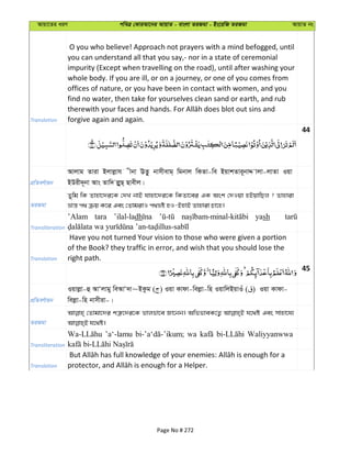 Avqv‡Zi aiY cweÎ †KviAv‡bi AvqvZ - evsjv ZiRgv - Bs‡iwR ZiRgv AvqvZ bs
Translation
O you who believe! Approach not prayers with a mind befogged, until
you can understand all that you say,- nor in a state of ceremonial
impurity (Except when travelling on the road), until after washing your
whole body. If you are ill, or on a journey, or one of you comes from
offices of nature, or you have been in contact with women, and you
find no water, then take for yourselves clean sand or earth, and rub
forgive again and again.
44
cÖwZeY©vqb
Avjvg Zviv Bjvjøvh xbv EZ‚z bvmxevg& wgbvj wKZv-we BqvkZvi~bvÏ vjv-jvZv Iqv
BDix`~bv Avs Zvw` jøyyQ& Qvexj|
ZiRgv
Zywg wK Zvnv‡`i‡K †`L bvB hvnv‡`i‡K wKZv‡ei GK Ask †`Iqv nBqvwQj ? Zvnviv
åvš— c_ µq K‡i Ges †ZvgivI c_åó nI-BnvB Zvnviv Pv‡n|
Transliteration
’Alam tara ’ilal-ladh yash
Translation
Have you not turned Your vision to those who were given a portion
of the Book? they traffic in error, and wish that you should lose the
right path.
45
cÖwZeY©vqb
Iqvjøv-û AvÔjvgy weAvÔ`v~BKzg ( ) Iqv Kvdv-wejøv-wn IqvwjBqvIu ( ) Iqv Kvdv-
wejøv-wn bvmxiv-|
ZiRgv
†Zvgv‡`i kÎ“‡`i‡K fvjfv‡e Rv‡bb| AwffveK‡Z¡ h‡_ó Ges mvnv‡h¨
Transliteration
’a‘-lamu wa Waliyyanwwa
Translation
Page No # 272
 
