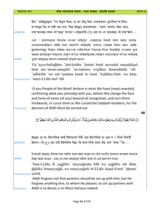 Avqv‡Zi aiY cweÎ †KviAv‡bi AvqvZ - evsjv ZiRgv - Bs‡iwR ZiRgv AvqvZ bs
cÖwZeY©vqb
Bqv˜ AvBqynvjøvh xbv EZzj wKZv-ev Av-wgb~ wegv-bvS&Svjbv-gymvwÏK vj& wjgv-
gvÔAvKzg wgs K vewj Avs bvZ wgQv DR~nvs dvbviæÏvnv- ÔAvjv˜Av`ev-winv-AvI
bvj&ÔAvbvûg Kvgv-jvÔAvbœv˜Avmn v-evQ&QvewZ ( ) Iqv Kv-bv Avgiæjøv-wn gvdÔEjv-|
ZiRgv
I‡n ! hvnv‡`i‡K wKZve †`Iqv nBqv‡Q, †Zvgv‡`i wbKU hvnv Av‡Q Zvnvi
cÖZ¨vqbKvixiƒ‡c Avwg hvnv AeZxY© KwiqvwQ Zvnv‡Z †Zvgiv Cgvb Avb, Avwg
gyLgÊjmg~n weK…Z Kwiqv AZtci †mB¸wj‡K wcQ‡bi w`‡K wdivBqv †`Iqvi c~‡e©
A_ev Avm&nveym mve&Z‡K †hiƒc jvÔbZ KwiqvwQjvg †mBiƒc Zvnv‡`i‡K jvÔbZ Kwievi
Transliteration
dh
ma-‘akum-minqabli
’aw nal-‘anahum wa
Translation
O you People of the Book! believe in what We have (now) revealed,
confirming what was (already) with you, before We change the face
and fame of some (of you) beyond all recognition, and turn them
hindwards, or curse them as We cursed the Sabbath-breakers, for the
48
cÖwZeY©vqb
&Bbœvjøv-nv jv-BqvMwdiæ AvBu BDkivKv wenx Iqv BqvMwdiæ gv-`~bv h v-wjKv wjgvBu
Bqvkv~D ( ) Iqv gvB BDkwiK wejøv-wn dvK vw`d& Zviv-BQ gvb ÔAvR xgv-|
ZiRgv
wbðqB Zuvnvi m‡½ kixK Kiv ¶gv K‡ib bv| Bnv e¨ZxZ Ab¨vb¨ Aciva hvnv‡K
Transliteration
yaghfiru ’anyyushraka wa yaghfiru
dh limanyyash wa manyyushrik ’ithman‘
Translation
forgives anything else, to whom He pleases; to set up partners with
Page No # 274
 