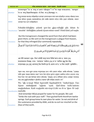 Avqv‡Zi aiY cweÎ †KviAv‡bi AvqvZ - evsjv ZiRgv - Bs‡iwR ZiRgv AvqvZ bs
cÖwZeY©vqb
dvevÏvjvjøvh xbv R vjvg~ K vIjvb MvBivjøvh x K xjv jvûg dvAvsSvjbv- ÔAvjvjøvh
xbv R vjvg~ wiR&Svw¤§bvQ&Qvgv~B wegv- Kv-b~ BqvdQyK~ b|
ZiRgv
wKš—z hvnviv Ab¨vq KwiqvwQj Zvnviv Zvnv‡`i‡K hvnv ejv nBqvwQj Zvnvi cwie‡Z© Ab¨
K_v ewjj| myZivs AbvPvix‡`i cÖwZ Avwg AvKvk nB‡Z kvw¯— †cÖiY Kwijvg, KviY
Zvnviv mZ¨ Z¨vM KwiqvwQj|
Transliteration
Fabadda-lalladh qaw-lan ghay-ralladh lahum fa-
dh
Translation
But the transgressors changed the word from that which had been
given them; so We sent on the transgressors a plague from heaven,
for that they infringed (Our command) repeatedly.
60
cÖwZeY©vqb
Iqv Bwh QZvQK v-g~Qv- wjK vIwgnx dvKz jbv` wiweŸÔAvmv-Kvj n vRviv ( )
dvsdvRvivZ wgbûQ& bvZv- ÔAvk&ivZv ÔAvBbvs ( ) K v` ÔAvwjgv Kzjøy Dbv-wQg&
gvk&ivevûg ( ) Kzj~ Iqvkive~ wgi wiSwK jøv-wn Iqvjv-ZvÔQ vI wdj Avi&w` gydwQ`xb|
ZiRgv
¯§iY Ki, hLb g~mv Zvnvi m¤úª`v‡qi Rb¨ cvwb cÖv_©bv Kwij, Avwg ewjjvg, Ô†Zvgvi
jvwV Øviv cv_‡i AvNvZ Ki|' d‡j Dnv nB‡Z Øv`k cÖmªeY cÖevwnZ nBj| cÖ‡Z¨K †MvÎ
wbR wbR cvb-¯’vb wPwbqv jBj| ewjjvg, RxweKv nB‡Z †Zvgiv cvbvnvi
Ki Ges `y®‹…wZKvixiƒ‡c c„w_ex‡Z ˆbivR¨ m„wó Kwiqv †eovBI bv|'
Transliteration
Wa ’idh Fan-
fajarat minhuth ‘ashrata Qad‘alima
mashrabahum. wash wa ta ‘thaw
Translation
"Strike the rock with your staff." Then gushed forth therefrom twelve
springs. Each group knew its own place for water. So eat and drink of
(face of the) earth.
Page No # 25
 