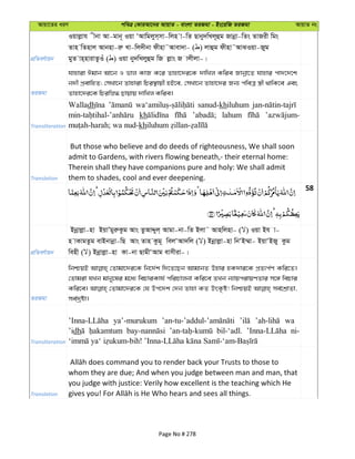 Avqv‡Zi aiY cweÎ †KviAv‡bi AvqvZ - evsjv ZiRgv - Bs‡iwR ZiRgv AvqvZ bs
cÖwZeY©vqb
Iqvjøvh xbv Av-gvb~ Iqv ÔAvwgjym&mv-wjn v-wZ Qvby`wLj~ûg Rvbœv-wZs ZvRix wgs
Zvn wZnvj Avbnv-iæ Lv-wj`xbv dxnv˜Avev`v- ( ) jvûg dxnv˜AvSIqv-Ryg
gyZ vn&nvivZzIu ( ) Iqv by`wLjyûg wR jøvs R vjxjv-|
ZiRgv
hvnviv Cgvb Av‡b I fvj KvR K‡i Zvnv‡`i‡K `vwLj Kwie Rvbœv‡Z hvnvi cv`‡`‡k
b`x cÖevwnZ; †mLv‡b Zvnviv wPi¯’vqx nB‡e, †mLv‡b Zvnv‡`i Rb¨ cweÎ ¯¿x _vwK‡e Ges
Zvnv‡`i‡K wPiwø» Qvqvq `vwLj Kwie|
Transliteration
Walladh sanud-khiluhum
kh lahum
kh
Translation
But those who believe and do deeds of righteousness, We shall soon
admit to Gardens, with rivers flowing beneath,- their eternal home:
Therein shall they have companions pure and holy: We shall admit
them to shades, cool and ever deepening.
58
cÖwZeY©vqb
Bbœvjøv-nv BqvÕgyiæKzg Avs ZzAvÏyj& Avgv-bv-wZ Bjv˜ Avnwjnv- ( ) Iqv Bh v-
n vKvgZzg evBbvbœv-wQ Avs Zvn Kzg~ wejÔAv`wj ( ) Bbœvjøv-nv wbÔB¤§v- BqvÔBRy Kzg
wenx ( ) Bbœvjøv-nv Kv-bv QvgxÔAvg evmxiv-|
ZiRgv
wbðqB †Zvgv‡`i‡K wb‡`©k w`‡Z‡Qb AvgvbZ Dnvi nK`vi‡K cÖZ¨c©Y Kwi‡Z|
†Zvgiv hLb gvby‡li g‡a¨ wePviKvh© cwiPvjbv Kwi‡e ZLb b¨vqcivqYZvi m‡½ wePvi
Kwi‡e| †Zvgv‡`i‡K †h Dc‡`k †`b Zvnv KZ DrK…ó! wbðqB me©‡kÖvZv,
me©`ªóv|
Transliteration
ya’-murukum wa
’idh bil-‘adl. ni-
Translation
whom they are due; And when you judge between man and man, that
you judge with justice: Verily how excellent is the teaching which He
Page No # 278
 