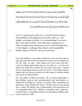 Avqv‡Zi aiY cweÎ †KviAv‡bi AvqvZ - evsjv ZiRgv - Bs‡iwR ZiRgv AvqvZ bs
61
cÖwZeY©vqb
Iqv Bh Kz j&Zzg Bqv-g~Qv-jvb& bvm&weiv ÔAvjv- Z vÔAv-wgIu Iqv-wn w`s dv`ÔDjvbv-
iveŸvKv BDL&wiRjvbv- wg¤§v-Zzg&weZzj Avi` y wgg& evK wjnv- IqvwK Q& Q v~Bnv-
Iqvd~wgnv- IqvÔAv`vwQnv-Iqv evmvwjnv-; K v-jv AvZvQZvew`j~bvjøvh x ûIqv Av`bv-
wejøvh x ûIqv LvBiæb ( ) Bn&weZ~ wgm&ivs dvBbœv jvKzg& gv- QvAvj&Zzg ( ) Iqv
` ywievZ ÔAvjvBwngyh wh jøvZz IqvjgvQ&KvbvZz ( ) Iqvev~D weMv` vweg& wgbvjøv-wn ( )
h v-wjKv weAvbœvûg K v-b~ BqvKdzi~bv weAv-qv-wZjøv-wn Iqv BqvK Zzj~bvbœvweBCbv
weMvBwij n vw° ( ) h v-wjKv wegv-ÔAvmvI Iqv Kv-b~ BqvÔZv`~b|
ZiRgv
hLb †Zvgiv ewjqvwQ‡j, Ô†n g~mv! Avgiv GKBiKg Lv‡`¨ KLbI ˆah© aviY Kwie bv;
myZivs Zzwg †Zvgvi cÖwZcvj‡Ki wbKU Avgv‡`i Rb¨ cÖv_©bv Ki-wZwb †hb f‚wgRvZ `ªe¨
kvK-mwâ, KuvKzo, Mg, gmyi I †cuqvR Avgv‡`i Rb¨ Drcv`b K‡ib|' g~mv ewjj,
Ô†Zvgiv wK DrK…óZi e¯—z‡K wbK…óZi e¯—zi m‡½ e`j Kwi‡Z PvI ? Z‡e †Kvb bM‡i
AeZiY Ki| †Zvgiv hvnv PvI wbðqB Zvnv †mLv‡b Av‡Q|' Zvnviv jvÃbv I `vwi`ª¨MÖ¯—
nBj Ges Zvnviv †µv‡ai cvÎ nBj| Bnv GBRb¨ †h, Zvnviv AvqvZ‡K
A¯^xKvi KwiZ Ges bexMY‡K Ab¨vqfv‡e nZ¨v KwiZ| Aeva¨Zv I mxgvjsNb Kwievi
Rb¨B Zvnv‡`i GB cwiYwZ nBqvwQj|
Transliteration
Wa ’idh qultum
Rabbaka yukh-rij wa
wa wa wa nal-
huwa huwa khayr? lakum-
sa-’altum. Wa ‘alay- himudh-dhillatu wal-maskanah;wa
wa
Page No # 26
 