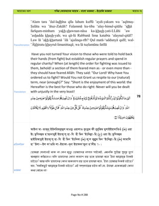 Avqv‡Zi aiY cweÎ †KviAv‡bi AvqvZ - evsjv ZiRgv - Bs‡iwR ZiRgv AvqvZ bs
Transliteration
’Alam tara ’ilal-ladh lahum ’aydi-yakum wa
wa ku-tiba ’idh
yakh-sh ka-khash ’aw
’ashadda khash-yah; wa lima katabta
Law ’akh-kh Qul wal-
khiratu kh
Translation
Have you not turned Your vision to those who were told to hold back
their hands (from fight) but establish regular prayers and spend in
regular charity? When (at length) the order for fighting was issued to
them, behold! a section of them feared men as - or even more than -
ordered us to fight? Would You not Grant us respite to our (natural)
term, near (enough)?" Say: "Short is the enjoyment of this world: the
Hereafter is the best for those who do right: Never will you be dealt
with unjustly in the very least!
78
cÖwZeY©vqb
AvBbv gv-ZvK~b~ BD`wiK&Kzgyj gvIZz IqvjvI KzsZzg dx eyi~wRg gykvBBqv`vwZIu ( ) Iqv
Bs Zzwmeûg n vQvbvZyBu BqvK~ j~ nv-wh nx wgb ÔBsw`jøv-wn ( ) Iqv Bs Zzwmeûg
QvBwqAvZzB BqvK~ j~ nv-wh nx wgb ÔBsw`Kv ( ) K zj Kyjøyg wgb ÔBsw`jøv-wn ( ) dvgvwj
nv˜Djv~Bj K vIwg jv-BqvKv-`~bv BqvdK vn~bv n v`xQ v-|
ZiRgv
†Zvgiv †hLv‡bB _vK bv †Kb g„Zy¨ †Zvgv‡`i bvMvj cvB‡eB, GgbwK myD”P my`„p `y‡M©
Ae¯’vb Kwi‡jI| hw` Zvnv‡`i †Kvb Kj¨vY nq Z‡e Zvnviv e‡j ÔBnv wbKU
nB‡Z|' Avi hw` Zvnv‡`i †Kvb AKj¨vY nq Z‡e Zvnviv e‡j, ÔBnv †Zvgvi wbKU nB‡Z|'
ej, ÔmewKQyB wbKU nB‡Z|' GB m¤úÖ`v‡qi nBj Kx †h, Bnviv G‡Kev‡iB †Kvb
K_v †ev‡S bv!
Page No # 288
 