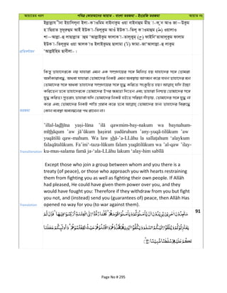 Avqv‡Zi aiY cweÎ †KviAv‡bi AvqvZ - evsjv ZiRgv - Bs‡iwR ZiRgv AvqvZ bs
cÖwZeY©vqb
Bjøvjøvh xbv Bqvwmj~bv Bjv-K vIwgg evBbvKzg Iqv evBbvûg gxQ v-K zb AvI Rv~DKzg
n vwQivZ mz`~iæûg AvBu BDK v-wZj~Kzg AvIu BDK v-wZj~ K vIgvûg ( ) IqvjvI
kv~Avjøv-û jvQvjøvZ vûg ÔAvjøvBKzg dvjvK v-Zvj~Kyg& ( ) dvBwbÔZvSvj~Kzg dvjvg
BDK v-wZj~Kzg Iqv AvjK vI BjvBKzgQ Qvjvgv ( ) dvgv-RvÔAvjvjøv-û jvKzg
ÔAvjøBwng Qvexjv-|
ZiRgv
wKš—y Zvnv‡`i‡K bq hvnviv Ggb GK m¤úÖ`v‡qi m‡½ wgwjZ nq hvnv‡`i m‡½ †Zvgiv
A½xKvive×, A_ev hvnviv †Zvgv‡`i wbKU Ggb Ae¯’vq AvMgb K‡i hLb Zvnv‡`i gb
†Zvgv‡`i m‡½ A_ev Zvnv‡`i m¤úÖ`v‡qi m‡½ hy× Kwi‡Z msKzwPZ nq| hw` B”Qv
Kwi‡Zb Z‡e Zvnv‡`i‡K †Zvgv‡`i Dci ¶gZv w`‡Zb Ges Zvnviv wbðq †Zvgv‡`i m‡½
hy× KwiZ| myZivs Zvnviv hw` †Zvgv‡`i wbKU nB‡Z mwiqv `uvovq, †Zvgv‡`i m‡½ hy× bv
K‡i Ges †Zvgv‡`i wbKU kvwš— cÖ¯—ve K‡i Z‡e †Zvgv‡`i Rb¨ Zvnv‡`i wei“‡×
†Kvb e¨e¯’v Aej¤^‡bi c_ iv‡Lb bv|
Transliteration
’illal-ladh qawmim-bay-nakum wa baynahum-
th ’aw ’aw
qaw-mahum. Wa law sh la ‘alaykum
falam wa ’al-qaw ’ilay-
Translation
Except those who join a group between whom and you there is a
treaty (of peace), or those who approach you with hearts restraining
had pleased, He could have given them power over you, and they
would have fought you: Therefore if they withdraw from you but fight
opened no way for you (to war against them).
91
Page No # 295
 