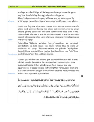 Avqv‡Zi aiY cweÎ †KviAv‡bi AvqvZ - evsjv ZiRgv - Bs‡iwR ZiRgv AvqvZ bs
cÖwZeY©vqb
QvZvwR`~bv Av-Lvixbv BDix`~bv AvBu BqvÕgvb~Kzg Iqv BqvÕgvb~ K vIgvûg ( ) Kzjøvgv-
iæÏ~˜Bjvj wdZbvwZ DiwKQ~ dxnv- ( ) dvBjøvg BqvÔZvwSj~Kzg Iqv
BDj&K‚˜BjvBKzgyQ&Qvjvgv Iqv BqvKzd&d~˜AvBw`qvûg dvLyh~ ûg IqvK Zzj~ûg n vBQz
Q vwK dZzg~ûg ( ) Iqv Djv~BKzg RvÔAvjbv-jvKzg ÔAvjvBwng QyjZ v-bvg gyexbv-|
ZiRgv
†Zvgiv Aci wKQy †jvK cvB‡e hvnviv †Zvgv‡`i m‡½ I Zvnv‡`i m¤úÖ`v‡qi m‡½ kvwš—
Pvwn‡e| hLbB Zvnv‡`i‡K wdZ&bvi w`‡K AvnŸvb Kiv nq ZLbB GB e¨vcv‡i Zvnviv
Zvnv‡`i c~e©ve¯’vq cÖZ¨ve„Ë nq| hw` Zvnviv †Zvgv‡`i wbKU nB‡Z Pwjqv bv hvq,
†Zvgv‡`i wbKU kvwš— cÖ¯—ve bv K‡i Ges Zvnv‡`i n¯— mseiY bv K‡i Z‡e Zvnv‡`i‡K
†hLv‡bB cvB‡e †MÖdZvi Kwi‡e I nZ¨v Kwi‡e Ges †Zvgv‡`i‡K Bnv‡`i wei“×vPi‡Yi
¯úó AwaKvi w`qvwQ|
Transliteration
kh wa
qawmahum; ’ilal-fitnati fa-’illam ya‘-
wa ’ilaykumus-salama wa ’ay-diyahum
fakhudh thu th wa
Translation
Others you will find that wish to gain your confidence as well as that
of their people: Every time they are sent back to temptation, they
succumb thereto: if they withdraw not from you nor give you
(guarantees) of peace besides restraining their hands, seize them and
slay them wherever you get them: In their case We have provided you
with a clear argument against them.
92
Page No # 296
 
