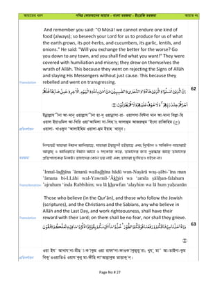 Avqv‡Zi aiY cweÎ †KviAv‡bi AvqvZ - evsjv ZiRgv - Bs‡iwR ZiRgv AvqvZ bs
Translation
food (always); so beseech your Lord for us to produce for us of what
the earth grows, its pot-herbs, and cucumbers, its garlic, lentils, and
onions." He said: "Will you exchange the better for the worse? Go
you down to any town, and you shall find what you want!" They were
covered with humiliation and misery; they drew on themselves the
and slaying His Messengers without just cause. This because they
rebelled and went on transgressing.
62
cÖwZeY©vqb
Bbœvjøvh xbv Av-gvb~ Iqvjøvh xbv nv-`~ Iqvbœvmv-iv- Iqvmmv-weCbv gvb Av-gvbv wejøv-wn
Iqvj BqvIwgj Av-wLwi IqvÔAvwgjv mv-wjn vs dvjvûg AvRiæûg ÔBs`v ivweŸwng ( )
Iqvjv- LvIdzb ÔAvjvBwng Iqvjv-ûg Bqvn Svb~b|
ZiRgv
wbðqB hvnviv Cgvb Avwbqv‡Q, hvnviv Bqvn‚`x nBqv‡Q Ges wLª÷vb I mvweCb-hvnvivB
I AvwLiv‡Z Cgvb Av‡b I mrKvR K‡i, Zvnv‡`i Rb¨ cyi¯‹vi Av‡Q Zvnv‡`i
cÖwZcvj‡Ki wbKU| Zvnv‡`i †Kvb fq bvB Ges Zvnviv `ytwLZI nB‡e bv|
Transliteration
’Innal-ladh walladh man
khiri wa ‘amila
kh
Translation
(scriptures), and the Christians and the Sabians, any who believe in
reward with their Lord; on them shall be no fear, nor shall they grieve.
63
cÖwZeY©vqb
Iqv Bh AvLvh &bv-gxQ v-K vKzg Iqv ivdvÔbv-dvIK vKzgyË~ iv; Lyh ~ gv˜ Av-ZvBbv-Kzg
weKy IIqvwZIu Iqvh Kzi~ gv-dxwn jvÔAvjøvKzg ZvËvK~ b&|
Page No # 27
 