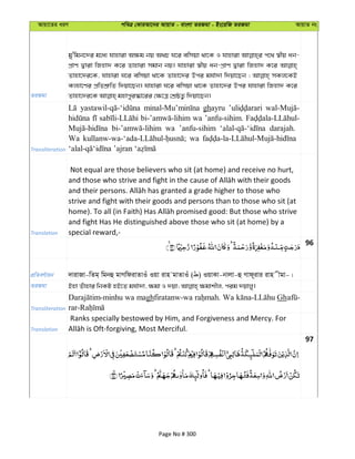 Avqv‡Zi aiY cweÎ †KviAv‡bi AvqvZ - evsjv ZiRgv - Bs‡iwR ZiRgv AvqvZ bs
ZiRgv
gy'wgb‡`i g‡a¨ hvnviv A¶g bq A_P N‡i ewmqv _v‡K I hvnviv c‡_ ¯^xq ab-
cÖvY Øviv wRnv` K‡i Zvnviv mgvb bq| hvnviv ¯^xq ab-cÖvY Øviv wRnv` K‡i
Zvnv‡`i‡K, hvnviv N‡i ewmqv _v‡K Zvnv‡`i Dci gh©v`v w`qv‡Qb ; mKj‡KB
Kj¨v‡Yi cÖwZkÖ“wZ w`qv‡Qb| hvnviv N‡i ewmqv _v‡K Zvnv‡`i Dci hvnviv wRnv` K‡i
Transliteration
ghayru
wa ’anfu-sihim.
wa ’anfu-sihim darajah.
Wa wa
Translation
Not equal are those believers who sit (at home) and receive no hurt,
strive and fight with their goods and persons than to those who sit (at
and fight Has He distinguished above those who sit (at home) by a
special reward,-
96
cÖwZeY©vqb `vivRv-wZg& wgbû gvMwdivZvIu Iqv ivn gvZvIu ( ) IqvKv-bvjv-û Mvd~ivi ivn xgv-|
ZiRgv
Transliteration
wa maghfiratanw-wa Wa Gh
Translation
Ranks specially bestowed by Him, and Forgiveness and Mercy. For
97
Page No # 300
 