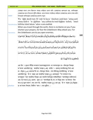 Avqv‡Zi aiY cweÎ †KviAv‡bi AvqvZ - evsjv ZiRgv - Bs‡iwR ZiRgv AvqvZ bs
ZiRgv
†Zvgiv hLb †`k-we‡`‡k mdi Kwi‡e ZLb hw` †Zvgv‡`i AvksKv nq, Kvwdiiv
†Zvgv‡`i Rb¨ wdZbv m„wó Kwi‡e, Z‡e mvjvZ msw¶ß Kwi‡j †Zvgv‡`i †Kvb †`vl bvB|
wbðqB Kvwdiiv †Zvgv‡`i cÖKvk¨ kÎ“|
Transliteration
Wa ’idh fa-laysa ‘alaykum
’in khiftum ’any-yaftina-ku-mul-ladh ’innal-
Translation
When you travel through the earth, there is no blame on you if you
shorten your prayers, for fear the Unbelievers May attack you: For
the Unbelievers are to you open enemies.
102
cÖwZeY©vqb
Iqv Bh v-KzsZv dxwng dvAvK vgZvjvûgym&mvjv-Zv dvjZvKzg Zv~BdvZzg wgbûg
gvÔAvKv IqvjBqvÕLyh~ AvQwjn vZvûg ( ) dvBh v- QvRv`~ dvjBqvK~b~ wgIu Iqv
iv~BKzg ( ) IqvjZvÕwZ Zv~BdvZzb DLiv- jvg BDmvjø~ dvjBDmvjø~ gvÔAvKv
IqvjBqvÕLyhy wn h ivûg Iqv AvQwjn vZvûg ( ) IqvÏvjøvh xbv Kvdviæ jvI
ZvMdzj~bv ÔAvb AvQwjn vwZKzg Iqv AvgwZÔAvwZKzg dvBqvgxj~bv ÔAvjvBKzg gvBjvZvIu
Iqv-wn `vZvIu ( ) Iqvjv- Rybv-n v ÔAvjvBKzg Bs Kv-bv weKyg& Avh vg& wg¤§vZ vwib
AvI Ky sZzg gvi` v-Avs Zv` vE- AvQwjn vZvKzg ( ) Iqv Lzh~ wn h ivKzg ( ) Bbœvjøv-
nv AvÔAvÏv wjj&Kv-wdixbv ÔAvh v-evg gynxbv-|
Page No # 303
 