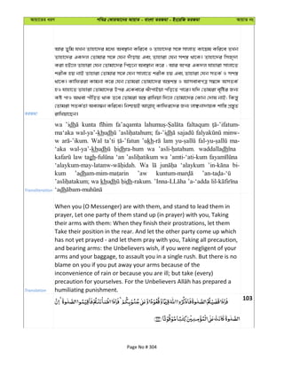 Avqv‡Zi aiY cweÎ †KviAv‡bi AvqvZ - evsjv ZiRgv - Bs‡iwR ZiRgv AvqvZ bs
ZiRgv
Avi Zywg hLb Zvnv‡`i g‡a¨ Ae¯’vb Kwi‡e I Zvnv‡`i m‡½ mvjvZ Kv‡qg Kwi‡e ZLb
Zvnv‡`i GK`j †Zvgvi m‡½ †hb `uvovq Ges Zvnviv †hb mk¯¿ _v‡K| Zvnv‡`i wmR&`v
Kiv nB‡j Zvnviv †hb †Zvgv‡`i wcQ‡b Ae¯’vb K‡i ; Avi Aci GK`j hvnviv mvjv‡Z
kixK nq bvB Zvnviv †Zvgvi m‡½ †hb mvjv‡Z kixK nq Ges Zvnviv †hb mZK© I mk¯¿
_v‡K| Kvwdiiv Kvgbv K‡i †hb †Zvgiv †Zvgv‡`i A¯¿k¯¿ I AvmevecÎ m¤^‡Ü AmZK©
nI hvnv‡Z Zvnviv †Zvgv‡`i Dci G‡Kev‡i SuvcvBqv cwo‡Z cv‡i| hw` †Zvgiv e„wói Rb¨
Kó cvI A_ev cxwoZ _vK Z‡e †Zvgiv A¯¿ ivwLqv w`‡j †Zvgv‡`i †Kvb †`vl bvB; wKš—y
†Zvgiv mZK©Zv Aej¤^b Kwi‡e| wbðqB Kvwdi‡`i Rb¨ jvÃbv`vqK kvw¯— cÖ¯—yZ
ivwLqv‡Qb|
Transliteration
wa ’idh kunta fa’aqamta faltaqum
ma‘aka wal-ya’-khudh fa-’idh minw-
w Wal ta’ti ’ukh lam ma-
‘aka wal-ya’-khudh dhra-hum wa waddalladh
law tagh ‘an wa ’amti-‘ati-kum
Wa ‘alaykum bi-
kum ’adh ’aw
wa khudh dh-rakum. ’a-‘adda
‘adh
Translation
When you (O Messenger) are with them, and stand to lead them in
prayer, Let one party of them stand up (in prayer) with you, Taking
their arms with them: When they finish their prostrations, let them
Take their position in the rear. And let the other party come up which
has not yet prayed - and let them pray with you, Taking all precaution,
and bearing arms: the Unbelievers wish, if you were negligent of your
arms and your baggage, to assault you in a single rush. But there is no
blame on you if you put away your arms because of the
inconvenience of rain or because you are ill; but take (every)
humiliating punishment.
103
Page No # 304
 