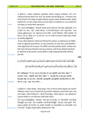 Avqv‡Zi aiY cweÎ †KviAv‡bi AvqvZ - evsjv ZiRgv - Bs‡iwR ZiRgv AvqvZ bs
ZiRgv
†n gy'wgbMY! †Zvgiv b¨vqwePv‡i `„pcÖwZwôZ _vwK‡e mv¶x¯^iƒc; hw`I Bnv
†Zvgv‡`i wb‡R‡`i A_ev wcZv-gvZv Ges AvÍxq-¯^R‡bi wei“‡× nq ; †m weËevb nDK
A_ev weËnxb nDK Df‡qiB NwbôZi| myZivs †Zvgiv b¨vqwePvi Kwi‡Z cÖe„wËi
AbyMvgx nBI bv| hw` †Zvgiv †cuPv‡jv K_v ej A_ev cvk KvUvBqv hvI Z‡e †Zvgiv hvnv
Transliteration
dh sh li-
wa law ’anfu-sikum ’iny-
yakun ghaniyyan ’aw tattabi-‘ul-
’an wa ’in ’aw
Kh
Translation
even as against yourselves, or your parents, or your kin, and whether
the lusts (of your hearts), lest you swerve, and if you distort (justice)
you do.
136
cÖwZeY©vqb
Bqv˜AvBqynvjøvh xbv Av-gvb~ Av-wgb~ wejøv-wn Iqv ivQ‚wjnx Iqvj wKZv-wejøvh x
bvS&Svjv ÔAvjv- ivQ~wjnx Iqvj wKZv-wejøvh x- AvsSvjøv wgs K vejy ( ) IqvgvBu
BqvKdzi wejøv-wn Iqv gvjv~BKvwZnx IqvKzZywenx IqviæQywjnx IqvjBqvIwgj Av-wLwi
dvK v`& ` vjøv ` vjøv-jvg& evÔC`v-|
ZiRgv
†n gy'wgbMY! †Zvgiv Zuvnvi ivm~‡j, wZwb †h wKZve Zuvnvi ivm~‡ji cÖwZ AeZxY©
Kwiqv‡Qb Zvnv‡Z Ges †h wKZve wZwb c~‡e© AeZxY© Kwiqv‡Qb Zvnv‡Z Cgvb Avb| Ges
†Kn Zuvnvi wdwik&ZvMY, Zuvnvi wKZvemg~n, Zuvnvi ivm~jMY Ges AvwLivZ‡K
cÖZ¨vL¨vb Kwi‡j †m †Zv fxlYfv‡e c_åó nBqv cwo‡e|
Transliteration
dh wa
billadh naz-zala dh ’anzala min-qabl. Wa
many-yakfur wa wa wa wal-
kh
Page No # 319
 