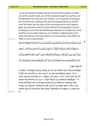 Avqv‡Zi aiY cweÎ †KviAv‡bi AvqvZ - evsjv ZiRgv - Bs‡iwR ZiRgv AvqvZ bs
Translation
nor of the sacred month, nor of the animals brought for sacrifice, nor
the garlands that mark out such animals, nor the people resorting to
the sacred house, seeking of the bounty and good pleasure of their
Lord. But when you are clear of the sacred precincts and of pilgrim
garb, you may hunt and let not the hatred of some people in (once)
shutting you out of the Sacred Mosque lead you to transgression (and
hostility on your part). Help you one another in righteousness and
3
cÖwZeY©vqb
û iwigvZ ÔAvjvBKzgyj gvBZvZz IqvÏvgy Iqv jvn gyj wLsSxwi Iqvgv-Dwn jøv wjMvBwijøv-
wn wenx Iqvj gybLvwbK vZz Iqvj gvIK~ h vZz Iqvj gyZvivwÏBqvZz IqvbœvZ xn vZz
Iqvgv-AvKvjvQ QveyÔD Bjøv-gv h v°vBZzg ( ) Iqvgv-hy wen v ÔAvjvb& bymzwe Iqv Avs
ZvQZvK wQg~ wejAvSjv-wg ( ) h v-wjKzg wdQK zb ( ) Avj&BqvIgv BqvBQvjøvh xbv
Kvdvi~ wgs `xwbKzg dvjv-ZvLkvIûg IqvLkvIwb ( ) AvjBqvIgv AvKgvjZz jvKzg
`xbvKyg Iqv AvZ&gvgZz ÔAvjvBKzg wbÔgvZx Iqv iv` xZz jvKzgyj BQjv-gv `xbvs ( )
dvgvwb` Zzi&iv dx gvLgvmvwZb MvBiv gyZvRv-wbwdj&wjBQ wgs dvBbœvjøv-nv Mvd~iæi ivn
xg|
Page No # 341
 