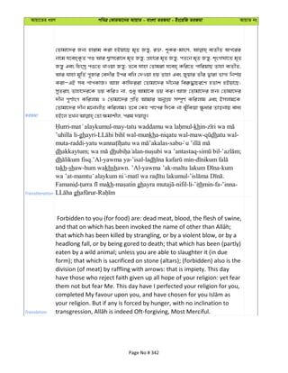 Avqv‡Zi aiY cweÎ †KviAv‡bi AvqvZ - evsjv ZiRgv - Bs‡iwR ZiRgv AvqvZ bs
ZiRgv
†Zvgv‡`i Rb¨ nvivg Kiv nBqv‡Q g„Z Rš—y, i³, k~Ki-gvsm, e¨ZxZ Ac‡ii
bv‡g h‡en&K…Z cï Avi k¦vm‡iv‡a g„Z Rš—y, cÖnv‡i g„Z Rš—y, cZ‡b g„Z Rš—y, k„sMvNv‡Z g„Z
Rš—y Ges wnsmª cï‡Z LvIqv Rš—y; Z‡e hvnv †Zvgiv h‡en& Kwi‡Z cvwiqvQ Zvnv e¨ZxZ,
Avi hvnv g~wZ© c~Rvi †e`xi Dci ewj †`Iqv nq Zvnv Ges Ryqvi Zxi Øviv fvM¨ wbY©q
KivÑGB me cvcKvR| AvR Kvwdiiv †Zvgv‡`i `x‡bi wei“×vPi‡Y nZvk nBqv‡Q;
myZivs Zvnv‡`i‡K fq KwiI bv, ïay Avgv‡K fq Ki| AvR †Zvgv‡`i Rb¨ †Zvgv‡`i
`xb c~Y©vsM Kwijvg I †Zvgv‡`i cÖwZ Avgvi AbyMÖn m¤ú~Y© Kwijvg Ges Bmjvg‡K
†Zvgv‡`i `xb g‡bvbxZ Kwijvg| Z‡e †Kn cv‡ci w`‡K bv SyuwKqv ¶zavi Zvobvq eva¨
Transliteration
- -may- -khin-
’uhilla li-ghayri- -munkha-niqatu wal-maw- dhatu wal-
muta-raddi- -sabu
dhakkaytum; dh - - - ;
dh .’Al-yawma ya-’isal-ladh -
takh-shaw-hum wakhshawn. ’Al-yawma ’ak- -kum
wa ’at- - - .
- kh- gh -nifil-li-’ithmin-fa-’inna-
gh -
Translation
Forbidden to you (for food) are: dead meat, blood, the flesh of swine,
that which has been killed by strangling, or by a violent blow, or by a
headlong fall, or by being gored to death; that which has been (partly)
eaten by a wild animal; unless you are able to slaughter it (in due
form); that which is sacrificed on stone (altars); (forbidden) also is the
division (of meat) by raffling with arrows: that is impiety. This day
have those who reject faith given up all hope of your religion: yet fear
them not but fear Me. This day have I perfected your religion for you,
your religion. But if any is forced by hunger, with no inclination to
Page No # 342
 