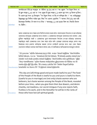 Avqv‡Zi aiY cweÎ †KviAv‡bi AvqvZ - evsjv ZiRgv - Bs‡iwR ZiRgv AvqvZ bs
cÖwZeY©vqb
AvjBqvIgv Dwn jøv jvKzgyZ Z vBwqev-Zz ( ) Iqv Z vÔAv-gyjøvh xbv EZzj wKZv-ev
wn jøyj jvKyg ( ) Iqv Z vÔAv-gyKzg wn jøyj& jvûg ( ) Iqvj gyn mvbv-Zz wgbvj gyÕwgbv-
wZ Iqvj gyn mvbv-Zz wgbvjøvh xbv EZzj wKZv-ev wgs K vewjKzg Bh v˜ Av-ZvBZzg~ûbœv
DRyivûbœv gyn wmbxbv MvBiv gyQv-wdn xbv Iqvjv-gyËvwLh x˜AvL`v-wbIu ( ) Iqv gvBu
BqvKdzi wejCgv-wb dvK v` n vweZ v ÔAvgvjyn~ ( ) Iqv ûIqv wdj Av-wLivwZ wgbvj
Lv-wQixb|
ZiRgv
AvR †Zvgv‡`i Rb¨ mg¯— fvj wRwbm nvjvj Kiv nBj, hvnv‡`i‡K wKZve †`Iqv nBqv‡Q
Zvnv‡`i Lv`¨`ªe¨ †Zvgv‡`i Rb¨ nvjvj I †Zvgv‡`i Lv`¨`ªe¨ Zvnv‡`i Rb¨ nvjvj; Ges
gy'wgb m”PwiÎv bvix I †Zvgv‡`i c~‡e© hvnv‡`i‡K wKZve †`Iqv nBqv‡Q Zvnv‡`i
m”PwiÎv bvix †Zvgv‡`i Rb¨ ˆea Kiv nBj hw` †Zvgiv Zvnv‡`i gvn&i cÖ`vb Ki
weev‡ni Rb¨-cÖKvk¨ e¨wfPvi A_ev †Mvcb cÖYwqbx MÖn‡Yi Rb¨ bq| †Kn Cgvb
cÖZ¨vL¨vb Kwi‡j Zvnvi Kg© wbõj nB‡e Ges †m AvwLiv‡Z ¶wZMÖ¯—‡`i Aš—fy©³ nB‡e|
Transliteration
’Al- - - . - -ladh -
-lakum, - -lul-lahum. - -mu’-
- - -ladh - -qablikum ’idh
- - ghayramu- -
mutta-khi-dh kh- . Wa many-yakfur bil-
- -khirati minal-kh
Translation
This day are (all) things good and pure made lawful to you? The food
of the People of the Book is lawful to you and yours is lawful to them.
(Lawful to you in marriage) are (not only) chaste women who are
believers, but chaste women among the People of the Book, revealed
before your time,- when you give them their due dowers, and desire
chastity, not lewdness, nor secret intrigues if any one rejects faith,
fruitless is his work, and in the Hereafter he will be in the ranks of
those who have lost (all spiritual good).
Page No # 344
 