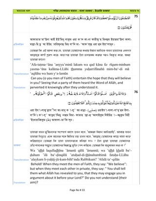 Avqv‡Zi aiY cweÎ †KviAv‡bi AvqvZ - evsjv ZiRgv - Bs‡iwR ZiRgv AvqvZ bs
75
cÖwZeY©vqb
AvdvZvZ gvÔEbv AvBu BDÕwgb~ jvKzg Iqv K v` Kv-bv dvixKy g& wgbûg BqvQgvÔEbv Kvjv-
gvjøv-wn Qz ¤§v BDn viwid~bvû wgg& evÔw` gv- ÔAvK vj~û Iqv ûg BqvÔjvg~b|
ZiRgv
†Zvgiv wK GB Avkv Ki †h, Zvnviv †Zvgv‡`i K_vq Cgvb Avwb‡e-hLb Zvnv‡`i GK`j
evYx kªeY K‡i; AZtci Zvnviv Dnv ü`q½g Kivi ciI weK…Z K‡i, A_P
Zvnviv Rv‡b|
Transliteration
lakum wa qad fa-
thumma mim-ba‘-di
Translation
Can you (o you men of Faith) entertain the hope that they will believe
perverted it knowingly after they understood it.
76
cÖwZeY©vqb
Iqv Bh v-jvKy jøvh xbv Av-gvb~ K v-jy˜ Av-gvbœv- ( ) IqvBh v-Lvjv-evÔ`y ûg Bjv-
evÔw` s K v-j~˜ AvZzn vwÏQ~ bvûg wegv- dvZvn vjøv-û ÔAvjvBKzg wjBDn v~¾~Kzg wenx
ÔBs`vivweŸKzg ( ) Avdvjv-ZvÔwK j~b|
ZiRgv
Zvnviv hLb gy'wgb‡`i ms¯ú‡k© Av‡m ZLb e‡j, ÔAvgiv Cgvb AvwbqvwQ', Avevi hLb
Zvnviv wbf…‡Z G‡K A‡b¨i m‡½ wgwjZ nq ZLb e‡j, †Zvgv‡`i Kv‡Q hvnv e¨³
Kwiqv‡Qb †Zvgiv wK Zvnv Zvnv‡`i‡K ewjqv `vI ? Bnv Øviv Zvnviv †Zvgv‡`i
cÖwZcvj‡Ki m¤§y‡L †Zvgv‡`i wei“‡× hyw³ †ck Kwi‡e; †Zvgiv wK Abyaveb Ki bv ?'
Transliteration
Wa ’idh laqulladh wa ’idh kh ba‘-
th
Translation
Behold! When they meet the men of Faith, they say: "We believe":
but when they meet each other in private, they say: " You shall tell
argument about it before your Lord?" Do you not understand (their
aim)?
Page No # 33
 