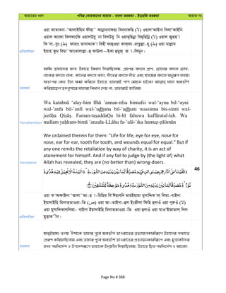 Avqv‡Zi aiY cweÎ †KviAv‡bi AvqvZ - evsjv ZiRgv - Bs‡iwR ZiRgv AvqvZ bs
cÖwZeY©vqb
Iqv KvZvebv-ÔAvjvBwng dxnv˜ Avbœvb&bvdQv web&bvdwQ ( ) IqvjÔAvBbv wejvÔAvBwb
Iqvj Avsdv wejAvswd IqvjDhy bv wejDhy wb IqvQ&wQbœv weQ&wQwbœ ( ) Iqvj Ryiƒn v
wK mv-mzs ( ) dvgvs ZvmvÏvK v wenx dvûIqv Kvd&dv-ivZzjøv-n~ ( ) Iqv gvjøvg
Bqvn Kzg wegv˜AvsSvjvjøv-û dvDjv~BKv ûgyR& R v-wjg~b|
ZiRgv
Avwg Zvnv‡`i Rb¨ Dnv‡Z weavb w`qvwQjvg, cÖv‡Yi e`‡j cÖvY, †Pv‡Li e`‡j †PvL,
bv‡Ki e`‡j bvK, Kv‡bi e`‡j Kvb, `uv‡Zi e`‡j `uvZ Ges hL‡gi e`‡j Abyiƒc hLg|
AZtci †Kn Dnv ¶gv Kwi‡j Dnv‡Z ZvnviB cvc †gvPb nB‡e| hvnv AeZxY©
Kwiqv‡Qb Z`bymv‡i hvnviv weavb †`q bv, ZvnvivB Rvwjg|
Transliteration
Wa ‘alay-him ’annan-nfsa binnafsi wal-‘ayna bil-‘ayni
wal-’anfa bil-’anfi wal-’udhuna bil-’udhuni wassinna bis-sinni wal-
fahuwa Wa
Translation
We ordained therein for them: "Life for life, eye for eye, nose for
nose, ear for ear, tooth for tooth, and wounds equal for equal." But if
any one remits the retaliation by way of charity, it is an act of
atonement for himself. And if any fail to judge by (the light of) what
Allah has revealed, they are (no better than) wrong-doers.
46
cÖwZeY©vqb
Iqv K vddvBbv ÔAvjv˜Av-Q v-wiwng weÔCQvewb gviBqvgv gymvwÏK vj& wjgv-evBbv
Bqv`vBwn wgbvZ&ZvIiv-wZ ( ) Iqv Av-ZvBbv-ûj BsRxjv wdwn û`vIu Iqv b~iæIu ( )
Iqv gymvwÏKvj&wjgv- evBbv Bqv`vBwn wgbvZ&ZvIiv-wZ Iqv û`vIu Iqv gvIÔBRvZvj& wjj
gyËvK xb|
ZiRgv
gvi&Bqvg-Zbq ÔCmv‡K Zvnvi c~‡e© AeZxY© ZvIiv‡Zi cÖZ¨vqbKvixiƒ‡c Dnv‡`i cðv‡Z
†cÖiY KwiqvwQjvg Ges Zvnvi c~‡e© AeZxY© ZvIiv‡Zi cÖZ¨vqbKvixiƒ‡c Ges gyËvKx‡`i
Rb¨ c_wb‡`©k I Dc‡`kiƒ‡c Zvnv‡K Bb&Rxj w`qvwQjvg; Dnv‡Z wQj c_wb‡`©k I Av‡jv|
Page No # 368
 