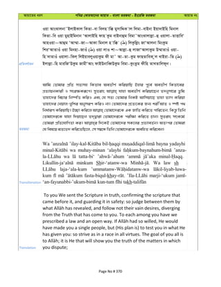 Avqv‡Zi aiY cweÎ †KviAv‡bi AvqvZ - evsjv ZiRgv - Bs‡iwR ZiRgv AvqvZ bs
cÖwZeY©vqb
Iqv AvsSvjbv˜BjvBKvj wKZv-ev wejn vw° gymvwÏK vj wjgv-evBbv Bqv`vBwn wgbvj
wKZv-we Iqv gynvBwgbvb ÔAvjvBwn dvn Kzg evBbvûg wegv˜AvsSvjvjøv-û Iqvjv-ZvËvweÔ
AvnIqv~Avûg ÔAv¤§v-Rv~AvKv wgbvj n vw° ( ) wjKzwjøs RvÔAvjbv wgsKzg
wkiÔAvZvIu Iqv wgbnv-RvIu ( ) Iqv jvI kv~Avjøv-û jvRvÔAvjvKzg D¤§vZvIu Iqv-
wn `vZvIu Iqvjv-wKj& wjBqvejyIqvKzg dx gv˜ Av-Zv-Kzg dvQZvweK zj LvBiv-wZ ( )
Bjvjøv-wn gviwRÔDKzg RvgxÔAvs dvBDbvweŸDKzg wegv-KzsZzg dxwn ZvLZvwjd~b|
ZiRgv
Avwg †Zvgvi cÖwZ mZ¨mn wKZve AeZxY© KwiqvwQ Bnvi c~‡e© AeZxY© wKZv‡ei
cÖZ¨vqbKvix I msi¶Kiƒ‡c| myZivs hvnv AeZxY© Kwiqv‡Qb Z`bymv‡i Zzwg
Zvnv‡`i wePvi wb®úwË KwiI Ges †h mZ¨ †Zvgvi wbKU Avwmqv‡Q Zvnv Z¨vM Kwiqv
Zvnv‡`i †Lqvj-Lywki AbymiY KwiI bv| †Zvgv‡`i cÖ‡Z¨‡Ki Rb¨ kixÔAvZ I ¯úó c_
wba©viY KwiqvwQ| B”Qv Kwi‡j †Zvgv‡`i‡K GK RvwZ Kwi‡Z cvwi‡Zb, wKš—z wZwb
†Zvgv‡`i‡K hvnv w`qv‡Qb Z`&Øviv †Zvgv‡`i‡K cix¶v Kwi‡Z Pvb| myZivs mrK‡g©
†Zvgiv cÖwZ‡hvwMZv Ki| w`‡KB †Zvgv‡`i mK‡ji cÖZ¨veZ©b| AZtci †Zvgiv
†h wel‡q gZ‡f` Kwi‡ZwQ‡j, †m m¤^‡Ü wZwb †Zvgv‡`i‡K AewnZ Kwi‡eb|
Transliteration
Wa bayna yadayhi
wa muhay-minan ‘alayhi ’anza-
wa tatta-bi‘
minkum Shir-‘atanw-wa Wa law sh
laja-‘ala-kum
kum fasta-biqul-kh marji-‘ukum
kh
Translation
To you We sent the Scripture in truth, confirming the scripture that
came before it, and guarding it in safety: so judge between them by
from the Truth that has come to you. To each among you have we
have made you a single people, but (His plan is) to test you in what He
has given you: so strive as in a race in all virtues. The goal of you all is
you dispute;
Page No # 370
 