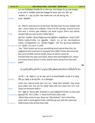 Avqv‡Zi aiY cweÎ †KviAv‡bi AvqvZ - evsjv ZiRgv - Bs‡iwR ZiRgv AvqvZ bs
cÖwZeY©vqb
K zj nvj DbvweŸDKzg wekvi&wig wgs hv-wjKv gvQ~ evZvb Bs`vjøv-wn ( ) gvjøvÔAvbvûjøv-
û Iqv Mvw` ev ÔAvjvBwn IqvRvÔAvjv wgbûgyj& wK iv`vZv Iqvj Lvbv-Sxiv Iqv
ÔAvev`vZ& Z v-M~Zv ( ) Djv~BKv kviiæg gvKv-bvIu Iqv Av` vjøy ÔAvs
QvIqv~BQ&Qvexj|
ZiRgv
ej, ÔAvwg wK †Zvgv‡`i‡K Bnv A‡c¶v wbK…ó cwiYv‡gi msev` w`e hvnv wbKU
Av‡Q ? hvnv‡K jvÔbZ Kwiqv‡Qb, hvnvi Dci wZwb †µvavwb¦Z, hvnv‡`i KZK‡K
wZwb evbi I KZK‡K k~Ki Kwiqv‡Qb Ges hvnviv ZvM~‡Zi ÔBev`Z K‡i, gh©v`vq
ZvnvivB wbK…ó Ges mij c_ nB‡Z me©vwaK wePy¨Z|'
Transliteration
Qul hal ’unabbi-’ukum-bisharrim-min-dh math
wa gh ‘alayhi wa ja-‘ala min-humul-qi-
radata wal-kh wa gh sh
Translation
Say: "Shall I point out to you something much worse than this, (as
transformed into apes and swine, those who worshipped evil;- these
are (many times) worse in rank, and far more astray from the even
path!"
61
cÖwZeY©vqb
Iqv Bh v- Rv~EKzg K v-j~˜Av-gvbœv-Iqv K v` `vLvj~ wejKzdwi Iqv ûg K v` LvivRy
wenx ( ) Iqvjøv-û AvÔjvg~ wegv- Kv-b~ BqvKZzg~b|
ZiRgv
Zvnviv hLb †Zvgv‡`i wbKU Av‡m ZLb e‡j, ÔAvgiv Cgvb AvwbqvwQ', wKš—z Zvnviv
Kzdi jBqvB cÖ‡ek K‡i Ges Dnv jBqvB evwni nBqv hvq| Zvnviv hvnv †Mvcb K‡i,
Transliteration
Wa ’idh wa qad-dakh bil-kufri wa hum qad
kh
Translation
When they come to you, they say: "We believe": but in fact they
enter with a mind against Faith, and they go out with the same but
Page No # 377
 