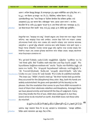 Avqv‡Zi aiY cweÎ †KviAv‡bi AvqvZ - evsjv ZiRgv - Bs‡iwR ZiRgv AvqvZ bs
cÖwZeY©vqb
IqvK v-jvwZj Bqvn~`y Bqv`yjøv-wn gvMj~jvZzb ( ) ¸jøvZ AvB`xwng Iqv jyÔBb~ wegv-K v-
j~ ( )| evj Bqv`v-û gveQ~Z vZv-wb ( ) BDswdK z KvBdv Bqvkv~D ( )
IqvjvBqvSx`vbœv KvQ xivg wgbûg gv˜DswSjv BjvBKv wgi ivweŸKv ZzMBqv-bvIu
IqvKzdivIu ( ) Iqv AvjK vBbv-evBbvûgyj ÔAv`v-IqvZv Iqvj evM` v~Av Bjv-
BqvIwgj wK qv-gvwZ ( ) Kzjøvgv˜AvIK v`~ bv-ivj& wjjn vi&we AvZ dvAvnvjøv-û ( )
Iqv BqvQÔAvIbv wdj Aviw` dvQv-`vIu ( ) Iqvjøv-û jv-BDwn eŸyj& gydwQ`xb|
ZiRgv
Bqvn‚`xiv e‡j, nvZ i“×'; DnvivB i“×n¯— Ges Dnviv hvnv e‡j Z¾b¨ Dnviv
Awfkß, eis Dfq n¯—B cÖmvwiZ; †hfv‡e B”Qv wZwb `vb K‡ib| †Zvgvi
cÖwZcvj‡Ki wbKU nB‡Z hvnv †Zvgvi cÖwZ AeZxY© nBqv‡Q Zvnv Zvnv‡`i A‡b‡Ki
ag©‡`ªvwnZv I Kzdix e„w× Kwi‡eB| Zvnv‡`i g‡a¨ Avwg wKqvgZ ch©š— ¯’vqx kÎ“Zv I
we‡Øl mÂvi KwiqvwQ| hZevi Zvnviv hy‡×i AwMœ cÖR¡wjZ K‡i ZZevi Dnv
wbe©vwcZ K‡ib Ges Zvnviv `ywbqvq aŸsmvÍK KvR Kwiqv †eovq; aŸsmvÍK
Kv‡R wjß‡`i‡K fvjev‡mb bv|
Transliteration
Wa magh Ghullat wa lu-
Bal yun-fiqu kayfa yash Wa
kath ’unzila ’ilayka mir-Rabbika gh
nanw-wa Wa wal-bagh
Translation
they accursed for the (blasphemy) they utter. Nay, both His hands are
widely outstretched: He gives and spendeth (of His bounty) as He
most of them their obstinate rebellion and blasphemy. Amongst them
we have placed enmity and hatred till the Day of Judgment. Every
do mischief.
65
cÖwZeY©vqb
IqvjvI Avbœv Avnjvj wKZv-we Av-gvb~ IqvËvK vI jvKvd&dvibv- ÔAvbûg QvBwqAv-
wZwng Iqvjv Av`Lvjbv-ûg Rvbœv-wZb& bvÔCg|
Page No # 379
 