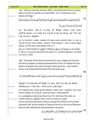 Avqv‡Zi aiY cweÎ †KviAv‡bi AvqvZ - evsjv ZiRgv - Bs‡iwR ZiRgv AvqvZ bs
Translation knows all things."
77
cÖwZeY©vqb
Kz j Bqv˜Avnjvj wKZv-we jv-ZvMj~ dx `xwbKzg Mvqivj n vw° Iqvjv-
ZvËvweÔE˜AvnIqv~Av K vIwgs K v` ` vjø~ wgs K vejy Iqv Av` vjø~ KvQ xivIu Iqv
` vjø~ ÔAvs QvIqv~BQ&Qvexj|
ZiRgv
ej, Ô†n wKZvexMY! †Zvgiv †Zvgv‡`i `xb m¤^‡Ü Ab¨vq evovevwo KwiI bv; Ges †h
m¤úª`vq B‡Zvc~‡e© c_åó nBqv‡Q, A‡bK‡K c_åó Kwiqv‡Q I mij c_ nB‡Z wePy¨Z
nBqv‡Q, Zvnv‡`i †Lqvj-Lywki AbymiY KwiI bv|'
Transliteration
-’Ahlal- gh ghay-ral-
-’a qawmin- - th -
an- -
Translation
Say: "O people of the Book! exceed not in your religion the bounds
(of what is proper), trespassing beyond the truth, nor follow the vain
desires of people who went wrong in times gone by, - who misled
many, and strayed (themselves) from the even way.
78
cÖwZeY©vqb
jyÔBbvjøvh xbv Kvdviƒ wgg& evbx˜BQivC~jv ÔAvjv- wjQv-wb `v-E`v Iqv ÔCQvewb
gviBqvgv ( ) h v-wjKv wegv- ÔAvmvIu Iqv Kv-b~ BqvÔZv`~b|
ZiRgv
ebx Bm&ivC‡ji g‡a¨ hvnviv Kzdix KwiqvwQj Zvnviv `vE` I gviBqvg-Zbq KZ…©K
Awfkß nBqvwQj-Bnv G‡nZz †h, Zvnviv wQj Aeva¨ I mxgvjsNbKvix|
Transliteration
Lu inalladh - - - -
-Maryam; dh -
Translation
Curses were pronounced on those among the Children of Israil who
rejected Faith, by the tongue of Dawud and of Isa the son of Maryam:
because they disobeyed and persisted in excesses.
79
Page No # 386
 