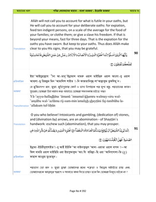 Avqv‡Zi aiY cweÎ †KviAv‡bi AvqvZ - evsjv ZiRgv - Bs‡iwR ZiRgv AvqvZ bs
Translation
He will call you to account for your deliberate oaths: for expiation,
feed ten indigent persons, on a scale of the average for the food of
your families; or clothe them; or give a slave his freedom. If that is
beyond your means, fast for three days. That is the expiation for the
clear to you His signs, that you may be grateful.
90
cÖwZeY©vqb
Bqv˜AvBqynvjøvh xbv Av-gvb~˜Bbœvgvj Lvgiæ Iqvj gvBwQiæ Iqvj Avsmv-ey Iqvj
AvS&jv-gy wiRQzg wgb ÔAvgvwjk kvBZ v-wb dvRZvwbe~û jvÔAvjøvKzg Zzdwjn~ b|
ZiRgv
†n gy'wgbMY! g`, Ryqv, g~wZ©c~Rvi †e`x I fvM¨ wbY©vqK ki N„Y¨ e¯—z, kqZv‡bi KvR|
myZivs †Zvgiv Dnv eR©b Ki-hvnv‡Z †Zvgiv mdjKvg nB‡Z cvi|
Transliteration
-’ayyu-halladh -khamru walmay-siru wal-
- -sum- sh-sh - -
‘allakum tuf-
Translation
O you who believe! Intoxicants and gambling, (dedication of) stones,
handwork: eschew such (abomination), that you may prosper.
91
cÖwZeY©vqb
Bbœvgv-BDix`yk&kvBZ v-by AvBu BDwK ÔAv evBbvKzgyj ÔAv`v-IqvZv Iqvj evM` v~Av
wdj Lvgwi Iqvj gvBwQwi Iqv BqvmzÏvKzg ÔAvs wh K&wijøv-wn Iqv ÔAvwbm&mvjv-wZ ( )
dvnvj AvsZzg gysZvn~b|
ZiRgv
kqZvb †Zv g` I Ryqv Øviv †Zvgv‡`i g‡a¨ kÎ“Zv I we‡Øl NUvB‡Z Pvq Ges
Page No # 392
 