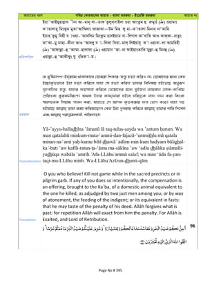 Avqv‡Zi aiY cweÎ †KviAv‡bi AvqvZ - evsjv ZiRgv - Bs‡iwR ZiRgv AvqvZ bs
cÖwZeY©vqb
Bqv˜AvBqynvjøvh xbv Av-gvb~ jv-ZvK Zzjym&mvB`v Iqv AvsZzg û iægyIu ( ) Iqvgvs
K vZvjvn~ wgsKzg gyZvÔAvw¤§`vs dvRvSv~Dg wgQ jy gv-K vZvjv wgbvb& bvÔAvwg
Bqvn Kzgy wenx h vIqv-ÔAv`wjg wgsKzg nv`Bqvg ev-wjMvj KvÔevwZ AvI Kvd&dv-ivZzs
ZvÔAv-gy gvQv-Kxbv AvI ÔAv`jy h v-wjKv wmqv-gvj& wjBqvh~ K v Iqvev-jv Avgwinx
( ) ÔAvdvjøv-û ÔAv¤§v-Qvjvdv ( ) Iqvgvb ÔAv-`v dvBqvsZvwK gyjøv-û wgbû ( )
Iqvjøv-û ÔAvSxSys hy swZK v-g|
ZiRgv
†n gy'wgbMY! Bn&iv‡g _vKvKv‡j †Zvgiv wkKvi-Rš—z nZ¨v KwiI bv; †Zvgv‡`i g‡a¨ †Kn
B”QvK…Zfv‡e Dnv nZ¨v Kwi‡j hvnv †m nZ¨v Kwij Zvnvi wewbgq nB‡Z‡Q Abyiƒc
M„ncvwjZ Rš—z, hvnvi dqmvjv Kwi‡e †Zvgv‡`i g‡a¨ `yBRb b¨vqevb †jvK-KvÔevq
†cÖwiZe¨ Kzievbxiƒ‡c| A_ev Dnvi Kvd&dviv nB‡e `wi`ª‡K Lv`¨ `vb Kiv wKsev
mgmsL¨K wmqvg cvjb Kiv, hvnv‡Z †m Avcb K…ZK‡g©i dj †fvM K‡i| hvnv MZ
nBqv‡Q Zvnv ¶gv Kwiqv‡Qb| †Kn Dnv cybivq Kwi‡j Zvnvi kvw¯— w`‡eb
Transliteration
-’ayyu-halladh - - . Wa
-muta ammi-dan- -’ummith
minan-na - dh -min-kum hadyam- ghal-
- -ratun- - - dh -
yadh . - ; -yan-
taqi-mu- . Wa- -dhunti-
Translation
O you who believe! Kill not game while in the sacred precincts or in
pilgrim garb. If any of you does so intentionally, the compensation is
an offering, brought to the Ka´ba, of a domestic animal equivalent to
the one he killed, as adjudged by two just men among you; or by way
of atonement, the feeding of the indigent; or its equivalent in fasts:
Exalted, and Lord of Retribution.
96
Page No # 395
 