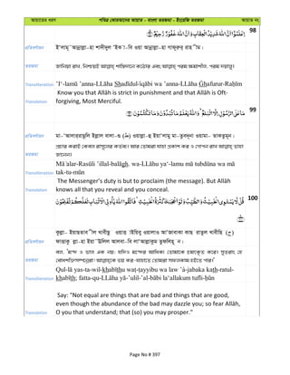 Avqv‡Zi aiY cweÎ †KviAv‡bi AvqvZ - evsjv ZiRgv - Bs‡iwR ZiRgv AvqvZ bs
98
cÖwZeY©vqb BÔjvg~˜Avbœvjøv-nv kv`x`yj ÔBK v-we Iqv Avbœvjøv-nv Mvd~iæi& ivn xg|
ZiRgv
Transliteration ’I‘- - Sh - afurur-
Translation forgiving, Most Merciful.
99
cÖwZeY©vqb gv-ÔAvjvi&ivQ‚wj Bjøvj evjv-¸ ( ) Iqvjøv-û BqvÔjvgy gv-Zze`~bv Iqvgv- ZvKZzg~b|
ZiRgv
cÖPvi KivB †Kej ivm~‡ji KZ©e¨| Avi †Zvgiv hvnv cÖKvk Ki I †Mvcb ivL Zvnv
Rv‡bb|
Transliteration
- - gh. wa- -
tak-tu-
Translation knows all that you reveal and you conceal.
100
cÖwZeY©vqb
Kzjøv- BqvQZve xj LvexQz IqvË vBwqey IqvjvI AvÔRvevKv KvQ ivZzj LvexwQ ( )
dvËvKz jøv-nv Bqv˜Ewjj Avjev-we jvÔAvjøvKzg Zzdwjn~ b|
ZiRgv
ej, Ôg›` I fvj GK bq; hw`I g‡›`i AvwaK¨ †Zvgv‡K PgrK…Z K‡i| myZivs †n
Transliteration
Qul- -ta-wil-kh th - a-jabaka kath-ratul-
kh th; fatta-qu- -’ulil-’al- -
Translation
Say: "Not equal are things that are bad and things that are good,
O you that understand; that (so) you may prosper."
Page No # 397
 