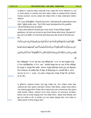 Avqv‡Zi aiY cweÎ †KviAv‡bi AvqvZ - evsjv ZiRgv - Bs‡iwR ZiRgv AvqvZ bs
ZiRgv
†n gy'wgbMY! †Zvgv‡`i `vwqZ¡ †Zvgv‡`iB Dci| †Zvgiv hw` mrc‡_ cwiPvwjZ nI Z‡e
†h c_åó nBqv‡Q †m †Zvgv‡`i †Kvb ¶wZ Kwi‡Z cvwi‡e bv| w`‡KB †Zvgv‡`i
mK‡ji cÖZ¨veZ©b; AZtci †Zvgiv hvnv Kwi‡Z wZwb †m m¤^‡Ü †Zvgv‡`i‡K AewnZ
Kwi‡eb|
Transliteration
-’ayyu-halladh -kum ’anfusakum; -man-
dhah-taday-tum. ’lla- an-fa-yunabbi-
’ukum- -tum ta-
Translation
O you who believe! Guard your own souls: If you follow (right)
guidance, no hurt can come to you from those who stray. the goal of
do.
106
cÖwZeY©vqb
Bqv˜AvBqynvjøvh xbv Av-gvb~ kvnv-`vZz evBwbKzg Bh v-n v` viv Avn v`vKzgyj gvIZz
n xbvj Iqvwm&BBqvwZQ bv-wb h vIqv- ÔAv`wjg& wgsKzg AvI Av-Lviv-wb wgb MvBwiKzg
Bb AvsZzg ` viveZzg wdj Aviw` dvAvmv-evZ&Kzg gymxevZzj gvIwZ ( ) Zvn weQ~bvûgv-
wgg evÔw`m&mvjv-wZ dvBDK wQgv-wb wejøv-wn Bwbi&ZveZzg jv-bvkZvix wenx Q vgvbIu
Iqv jvI Kv-bv h v- K ziev- ( ) Iqvjv-bvKZzgy kvnv-`vZvjøv-wn Bbœv˜Bh vjøv wgbvj
Av-wQ gxb|
ZiRgv
†n gy'wgbMY! †Zvgv‡`i KvnviI hLb g„Zz¨ Dcw¯’Z nq, ZLb IwmqvZ Kivi mgq
†Zvgv‡`i ga¨ nB‡Z `yBRb b¨vqcivqY †jvK‡K mv¶x ivwL‡e; †Zvgiv md‡i _vwK‡j
Ges †Zvgv‡`i g„Zz¨i wec` Dcw¯’Z nB‡j †Zvgv‡`i Qvov Ab¨ †jvK‡`i ga¨ nB‡Z `yBRb
mv¶x g‡bvbxZ Kwi‡e| †Zvgv‡`i m‡›`n nB‡j mvjv‡Zi ci Zvnv‡`i‡K A‡c¶gvY
ivwL‡e| AZtci Zvnviv bv‡g kc_ Kwiqv ewj‡e, ÔAvgiv Dnvi wewbg‡q †Kvb
g~j¨ MÖnY Kwie bv-hw` †m AvÍxqI nq Ges Avgiv mv¶¨ †Mvcb Kwie bv;
Kwi‡j Aek¨B cvcx‡`i Aš—fz©³ nBe|'
Page No # 400
 