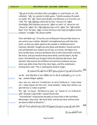Avqv‡Zi aiY cweÎ †KviAv‡bi AvqvZ - evsjv ZiRgv - Bs‡iwR ZiRgv AvqvZ bs
Transliteration
’Idh -la- -Mar-yamadh -
. ’Idh ’ay-yattuka bi- -qudus. Tukalli- -mahdi
. Wa ’idh ‘allam-tukal- - - -
. Wa ’idh takh - -hay- - -’idh
fatanfukh -bi-’idh -’ul-’akma-ha wal-
-’idh . Wa ’Idh tukhrijul-maw- -’idh . Wa ’Idh kafaftu
- - dhji’-ta hum bil-bayyi- -lal-ladh
dh -
Translation
Then will Allah say: "O Isa the son of Maryam! Recount My favour to
you and to your mother. Behold! I strengthened you with the holy
spirit, so that you didst speak to the people in childhood and in
maturity. Behold! I taught you the Book and Wisdom Tawrat and the
Injil and behold! you makest out of clay, as it were, the figure of a
bird, by My leave, and you breathest into it and it becometh a bird by
My leave, and you healest those born blind, and the lepers, by My
leave. And behold! you bringest forth the dead by My leave. And
behold! I did restrain the Children of Israil from (violence to) you
when you didst show them the clear Signs, and the unbelievers
among them said: ´This is nothing but evident magic.´
111
cÖwZeY©vqb
Iqv Bh AvIn vBZz Bjvj n vIqv-wiBqxbv Avb Av-wgb~ ex IqvweivQ~jx ( ) K v-j~˜Av-
gvbœv- Iqvknv` weAvbœvbv-gyQwjg~b|
ZiRgv
AviI ¯§iY Ki, Avwg hLb ÔnvIqvix‡`i‡K GB Av‡`k w`qvwQjvg †h, Ô†Zvgiv Avgvi
cÖwZ I Avgvi ivm~‡ji cÖwZ Cgvb Avb', Zvnviv ewjqvwQj, ÔAvgiv Cgvb Avwbjvg Ges
Zzwg mv¶x _vK †h, Avgiv †Zv gymwjg|'
Transliteration
Wa ’idh ’an wa
sh
Translation
"And behold! I inspired the disciples to have faith in Me and Mine
Messenger: they said, ´We have faith, and do you bear witness that
112
Page No # 404
 