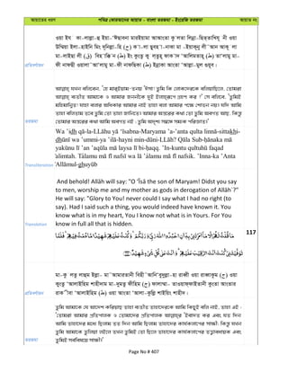 Avqv‡Zi aiY cweÎ †KviAv‡bi AvqvZ - evsjv ZiRgv - Bs‡iwR ZiRgv AvqvZ bs
cÖwZeY©vqb
Iqv Bh Kv-jvjøv-û Bqv-ÔCQvebv gviBqvgv AvAvsZv Kz jZv wjbœv-wQZ&ZvwLh~ bx Iqv
Dw¤§qv Bjv-nvBwb wgs `~wbjøv-wn ( ) K v-jv Qyen v-bvKv gv -BqvK~by jx˜Avb AvK~ jv
gv-jvBQv jx ( ) wen vw° b ( ) Bs KzsZz Ky j&Zzn~ dvK v` ÔAvwjgZvn~ ( ) ZvÔjvgy gv-
dx bvdQx Iqvjv˜AvÔjvgy gv-dx bvdwQKv ( ) BbœvKv AvsZv ÔAvjøv-gyj ¸q~e|
ZiRgv
hLb ewj‡eb, Ô†n gvi&Bqvg-Zbq ÔCmv! Zzwg wK †jvK‡`i‡K ewjqvwQ‡j, †Zvgiv
e¨ZxZ Avgv‡K I Avgvi Rbbx‡K `yB Bjvn&iƒ‡c MÖnY Ki ?' †m ewj‡e, ÔZzwgB
gwngvwb¦Z! hvnv ejvi AwaKvi Avgvi bvB Zvnv ejv Avgvi c‡¶ †kvfb bq| hw` Avwg
Zvnv ewjZvg Z‡e Zzwg †Zv Zvnv Rvwb‡Z| Avgvi Aš—‡ii K_v †Zv Zzwg AeMZ AvQ, wKš—z
†Zvgvi Aš—‡ii K_v Avwg AeMZ bB ; Zzwg A`„k¨ m¤^‡Ü mg¨K cwiÁvZ|'
Transliteration
Wa ’idh -la- -Maryama ’a- -sittakhi-
dh - -hayni min- - ? -
- . ’In-
alimtah. Ta a . ’Inna-ka ’Anta
-gh
Translation
He will say: "Glory to You! never could I say what I had no right (to
say). Had I said such a thing, you would indeed have known it. You
know what is in my heart, You I know not what is in Yours. For You
know in full all that is hidden.
117
cÖwZeY©vqb
gv-Kz jZz jvûg Bjøv- gv˜AvgviZvbx wenx˜AvwbÔey`yjøv-nv iveŸx Iqv iveŸvKzg ( ) Iqv
KysZz ÔAvjvBwng kvnx`vg gv-`ygZz dxwng ( ) dvjv¤§v- ZvIqvd&dvBZvbx KzsZv AvsZvi
ivK xev ÔAvjvBwng ( ) Iqv AvsZv ÔAvjv-Kzwjø kvBwqs kvnx`|
ZiRgv
Zzwg Avgv‡K †h Av‡`k KwiqvQ Zvnv e¨ZxZ Zvnv‡`i‡K Avwg wKQyB ewj bvB, Zvnv GB :
Ô†Zvgiv Avgvi cÖwZcvjK I †Zvgv‡`i cÖwZcvjK ÔBev`Z Ki Ges hZ w`b
Avwg Zvnv‡`i g‡a¨ wQjvg ZZ w`b Avwg wQjvg Zvnv‡`i Kvh©Kjv‡ci mv¶x; wKš—z hLb
Zzwg Avgv‡K Zzwjqv jB‡j ZLb ZzwgB †Zv wQ‡j Zvnv‡`i Kvh©Kjv‡ci ZË¡veavqK Ges
ZzwgB me©wel‡q mv¶x|'
Page No # 407
 