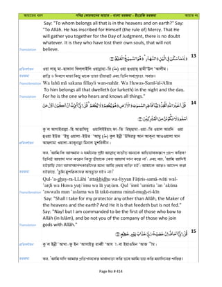 Avqv‡Zi aiY cweÎ †KviAv‡bi AvqvZ - evsjv ZiRgv - Bs‡iwR ZiRgv AvqvZ bs
Translation
Say: "To whom belongs all that is in the heavens and on earth?" Say:
will gather you together for the Day of Judgment, there is no doubt
whatever. It is they who have lost their own souls, that will not
believe.
13
cÖwZeY©vqb Iqv jvn~ gv-QvKvbv wdj&jvBwj Iqvbœvnv-wi ( ) Iqv ûIqvQ& QvgxÔEj ÔAvjxg|
ZiRgv ivwÎ I w`e‡m hvnv wKQy _v‡K Zvnv ZuvnviB Ges wZwb me©‡kªvZv, me©Á|
Transliteration - . Wa Huwas- ul
Translation
To him belongs all that dwelleth (or lurketh) in the night and the day.
For he is the one who hears and knows all things."
14
cÖwZeY©vqb
Kz j AvMvBivjøv-wn AvËvwLhy IqvwjBBqvs dv-wZ wiQ&Qvgv-Iqv-wZ Iqvj Aviw` Iqv
ûIqv BDZ ÔBgy Iqvjv-BDZ ÔAvgy ( ) Kzj Bbœx˜DwgiZz Avb AvK~bv AvIIqvjv gvb
AvQjvgv Iqvjv-ZvK~bvbœv wgbvj gykwiKxb|
ZiRgv
ej, ÔAvwg wK Avmgvb I hgx‡bi mªóv e¨ZxZ Ab¨‡K AwffveKiƒ‡c MÖnY Kwie?
wZwbB Avnvh© `vb K‡ib wKš—z Zuvnv‡K †Kn Avnvh© `vb K‡i bv'; Ges ej, ÔAvwg Avw`ó
nBqvwQ †hb AvÍmgc©YKvix‡`i g‡a¨ Avwg cÖ_g e¨w³ nB'; Avgv‡K AviI Av‡`k Kiv
nBqv‡Q, ÔZzwg gykwiK‡`i Aš—fz©³ nBI bv|'
Transliteration
Qul-’a-ghay-ra- khidhu wa- - - -
am.
-nanna minal-mush-ri-
Translation
the heavens and the earth? And He it is that feedeth but is not fed."
Say: "Nay! but I am commanded to be the first of those who bow to
15
cÖwZeY©vqb Kz j Bbœx˜AvLv-dz Bb ÔAvmvBZz iveŸx ÔAvh v-ev BqvIwgb ÔAvR xg|
ZiRgv ej, ÔAvwg hw` Avgvi cÖwZcvj‡Ki Aeva¨Zv Kwi Z‡e Avwg fq Kwi gnvw`‡bi kvw¯—i|
Page No # 414
 