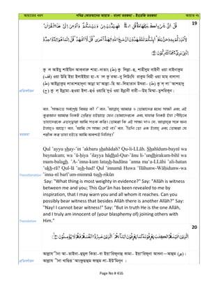 Avqv‡Zi aiY cweÎ †KviAv‡bi AvqvZ - evsjv ZiRgv - Bs‡iwR ZiRgv AvqvZ bs
19
cÖwZeY©vqb
Kz j AvBqy kvBwqb AvK&eviæ kvnv-`vZvs ( ) Kz wjjøv-û, kvnx`yg evBbx Iqv evBbvKzg
( ) Iqv Ewn Bqv BjvBBqv nv-h vj Kz iAv-by wjDswh ivKzg wenx Iqv gvg& evjvMv
( ) AvBbœvKzg& jvZvknv`~bv Avbœv gvÔAvjøv-wn Av-wjnvZvb DLiv- ( ) Kz j& jv˜Avknv`y
( ) Kz j& Bbœvgv-ûIqv Bjv-ûIu Iqvwn `yIu Iqv Bbœvbx evix~Dg& wg¤§v-ZzkwiK~b|
ZiRgv
ej, Ômv¶¨‡Z me©‡kªô welq Kx ?' ej, Avgvi I †Zvgv‡`i g‡a¨ mv¶x Ges GB
KziAvb Avgvi wbKU †cÖwiZ nBqv‡Q †hb †Zvgv‡`i‡K Ges hvnvi wbKU Bnv †cuŠwQ‡e
Zvnv‡`i‡K GZ`&Øviv Avwg mZK© Kwi| †Zvgiv wK GB mv¶¨ `vI †h, m‡½ Ab¨
Bjvn&I Av‡Q? ej, ÔAvwg †m mv¶¨ †`B bv|' ej, ÔwZwb †Zv GK Bjvn& Ges †Zvgiv †h
kixK Ki Zvnv nB‡Z Avwg Aek¨B wbwj©ß|'
Transliteration
Qul ’ayyu shay-’in ’akbaru sh Sh wa
baynakum; wa ’ilayya dh li-’undh wa
mam-balagh. ’A-’inna-kum latash ’anna ’ali-hatan
’ukh ’ash-had! Qul Huwa
sh
Translation
inspiration, that I may warn you and all whom it reaches. Can you
and I truly am innocent of (your blasphemy of) joining others with
Him."
20
cÖwZeY©vqb
Avjøvh xbv Av-ZvBbv-ûgyj wKZv-ev BqvÔwid~bvû Kvgv- BqvÔwid~bv Avebv~Avûg ( )|
Avjøvh xbv LvwQiƒ˜AvsdzQvûg dvûg jv-BDÕwgb~b |
Page No # 416
 