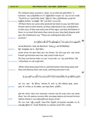 Avqv‡Zi aiY cweÎ †KviAv‡bi AvqvZ - evsjv ZiRgv - Bs‡iwR ZiRgv AvqvZ bs
Transliteration
Wa minhum-many-yastami u ’ilayk; wa ja -bihim ’a-
kinnatan ’any- dh ; wa ’iny-ya-raw kulla
- - ; dh - -lul-
ladh dh - -’awwa-
Translation
Of them there are some who (pretend to) listen to you; but We have
thrown veils on their hearts, So they understand it not, and deafness
in their ears; if they saw every one of the signs, not they will believe in
them; in so much that when they come to you, they (but) dispute with
you; the Unbelievers say: "These are nothing but tales of the
ancients."
26
cÖwZeY©vqb
Iqv ûg BqvbnvIbv ÔAvbû Iqv BqvbAvIbv ÔAvbû ( ) Iqv Bqu BDnwjK~bv
Bjøv˜AvsdyQvûg Iqv gv- BqvkÔDiæb|
ZiRgv
Zvnviv Ab¨‡K Dnv kªe‡Y weiZ iv‡L Ges wb‡RivI Dnv nB‡Z `~‡i _v‡K, Avi Zvnviv
wb‡RivB ïay wb‡R‡`i‡K aŸsm K‡i, A_P Zvnviv Dcjwä K‡i bv|
Transliteration
Wa hum yan- - ; wa ’iny-yuh-
sh
Translation
Others they keep away from it, and themselves they keep away; but
they only destroy their own souls, and they perceive it not.
27
cÖwZeY©vqb
Iqv jvI Zviv˜ Bh DwK d~ ÔAvjvb&bv-wi dvK v-j~ Bqv-jvBZvbv-byivÏy Iqvjv-
byKvh wh ev weAv-qv-wZ ivweŸbv-Iqv bvK~bv wgbvj gyÕwgbxb|
ZiRgv
Zzwg hw` †`wL‡Z cvB‡Z hLb Zvnv‡`i‡K †`vR‡Li cv‡k¦© `uvo Kivb nB‡e Ges Zvnviv
ewj‡e, Ônvq! hw` Avgv‡`i cÖZ¨veZ©b NwUZ Z‡e Avgiv Avgv‡`i cÖwZcvj‡Ki wb`k©b‡K
A¯^xKvi KwiZvg bv Ges Avgiv gy'wgb‡`i Aš—fz©³ nBZvg!'
Transliteration
Wa law ’idh nuraddu wa
nukadh-dh
Page No # 419
 