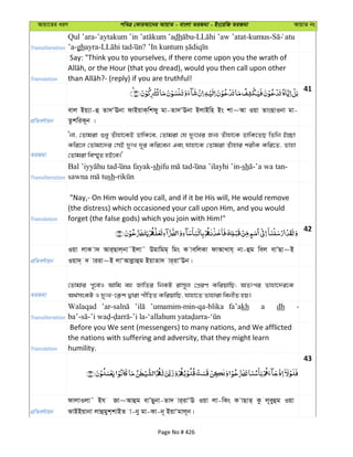 Avqv‡Zi aiY cweÎ †KviAv‡bi AvqvZ - evsjv ZiRgv - Bs‡iwR ZiRgv AvqvZ bs
Transliteration
Qul ’ara- dh - -kumus- atu
’a-ghayra- ?
Translation
Say: "Think you to yourselves, if there come upon you the wrath of
41
cÖwZeY©vqb
evj Bq¨v-û Zv`ÔEbv dvBqvK&wkdy gv-Zv`ÔEbv BjvBwn Bs kv~Av Iqv ZvsQvIbv gv-
ZzkwiK~b |
ZiRgv
Ôbv, †Zvgiv ïay Zuvnv‡KB WvwK‡e, †Zvgiv †h `yt‡Li Rb¨ Zuvnv‡K WvwK‡ZQ wZwb B”Qv
Kwi‡j †Zvgv‡`i †mB `ytL `~i Kwi‡eb Ges hvnv‡K †Zvgiv Zuvnvi kixK Kwi‡Z, Zvnv
†Zvgiv we¯§„Z nB‡e|'
Transliteration
-sh -sh -’a wa tan-
sh-
Translation
"Nay,- On Him would you call, and if it be His will, He would remove
(the distress) which occasioned your call upon Him, and you would
forget (the false gods) which you join with Him!"
42
cÖwZeY©vqb
Iqv jvK v` Avi&Qvj&bv˜Bjv˜ Dgvwgg& wgs K vewjKv dvAvLvh& bv-ûg wej evÕQv~B
Iqv`& ` viiv~B jvÔAvjøvûg BqvZv` vi&ivÔEb|
ZiRgv
†Zvgvi c~‡e©I Avwg eû RvwZi wbKU ivm~j †cÖiY KwiqvwQ; AZtci Zvnv‡`i‡K
A_©msKU I `ytL-‡K¬k Øviv cxwoZ KwiqvwQ, hvnv‡Z Zvnviv webxZ nq|
Transliteration
Walaqad ’umamim-min-qa-blika fa’akh a dh
Translation
Before you We sent (messengers) to many nations, and We afflicted
the nations with suffering and adversity, that they might learn
humility.
43
cÖwZeY©vqb
dvjvIjv˜ Bh Rv~Avûg evÕQybv-Zv` vi&ivÔE Iqv jv-wKs K vQvZ& Kz j~eyûg Iqv
SvBBqvbv jvûgyk&kvBZ v-by gv-Kv-b~ BqvÔgvj~b|
Page No # 426
 