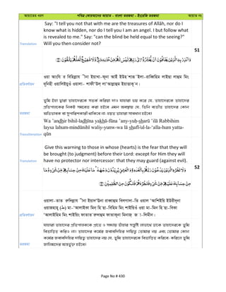 Avqv‡Zi aiY cweÎ †KviAv‡bi AvqvZ - evsjv ZiRgv - Bs‡iwR ZiRgv AvqvZ bs
Translation
know what is hidden, nor do I tell you I am an angel. I but follow what
is revealed to me." Say: "can the blind be held equal to the seeing?"
Will you then consider not?
51
cÖwZeY©vqb
Iqv Avswh i wewnjøvh xbv BqvLv-d~bv AvBu BDn kviƒ˜Bjv-ivweŸwng jvBQv jvûg wgs
`~~wbnx IqvwjBqyIu Iqvjv- kvdxÔDj& jvÔAvjøvûg BqvËvK~ b|
ZiRgv
Zywg Bnv Øviv Zvnv‡`i‡K mZK© Kwiqv `vI hvnviv fq K‡i †h, Zvnv‡`i‡K Zvnv‡`i
cÖwZcvj‡Ki wbKU mg‡eZ Kiv nB‡e Ggb Ae¯’vq †h, wZwb e¨ZxZ Zvnv‡`i †Kvb
AwffveK ev mycvwikKvix _vwK‡e bv; nqZ Zvnviv mveavb nB‡e|
Transliteration
Wa ’andhir bihil-ladh kh - - -sh
laysa lahum- -yunw- sh ul-la-‘alla-hum yatta-
Translation
Give this warning to those in whose (hearts) is the fear that they will
be brought (to judgment) before their Lord: except for Him they will
have no protector nor intercessor: that they may guard (against evil).
52
cÖwZeY©vqb
Iqvjv-ZvZ iæw`jøvh xbv Bqv`ÔEbv iveŸvûg wejMv`v-wZ Iqvj ÔAvwkBwq BDix`~bv
IqvRnvn~ ( ) gv-ÔAvjvBKv wgb& wn Qv-wewng wgs kvBwqIu Iqv gv-wgb wn Qv-weKv
ÔAvjvBwng wgs kvBwqs dvZvZ iæ`vûg dvZvK~bv wgbvR& R v-wjgxb|
ZiRgv
hvnviv Zvnv‡`i cÖwZcvjK‡K cÖv‡Z I mÜ¨vq Zuvnvi mš—ywó jvfv‡_© Wv‡K Zvnv‡`i‡K Zywg
weZvwoZ KwiI bv| Zvnv‡`i K‡g©i Revew`wni `vwqZ¡ †Zvgvi bq Ges †Zvgvi †Kvb
K‡g©i Revew`wni `vwqZ¡ Zvnv‡`i bq †h, Zywg Zvnv‡`i‡K weZvwoZ Kwi‡e; Kwi‡j Zywg
Rvwjg‡`i Aš—f©y³ nB‡e|
Page No # 430
 