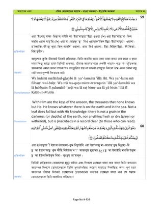 Avqv‡Zi aiY cweÎ †KviAv‡bi AvqvZ - evsjv ZiRgv - Bs‡iwR ZiRgv AvqvZ bs
59
cÖwZeY©vqb
Iqv ÔBs`vn~ gvdv-wZû j& MvBwe jv-BqvÔjvgynv˜Bjøv-ûIqv ( ) Iqv BqvÔjvgy gv-wdj&
evi&wi Iqvj evn& wi ( ) Iqv gv-ZvQKz Zz wgIu IqvivK vwZb Bjøv-BqvÔjvgynv- Iqvjv-
n veŸvwZs dx Ry jygv-wZj& Aviw` Iqvjv- ivZ weIu Iqvjv- Bqv-wewQb& Bjøv- dx wKZv-
weg& gyexb|
ZiRgv
A`„‡k¨i KzwÄ ZuvnviB wbKU iwnqv‡Q, wZwb e¨ZxZ Ab¨ †Kn Zvnv Rv‡b bv| R‡j I ¯’‡j
hvnv wKQy Av‡Q Zvnv wZwbB AeMZ, Zuvnvi AÁvZmv‡i GKwU cvZvI c‡o bv| g„wËKvi
AÜKv‡i Ggb †Kvb km¨KYvI AsKzwiZ nq bv A_ev imhy³ wKsev ï®‹ Ggb †Kvb e¯—y
bvB hvnv my¯úó wKZv‡e bvB|
Transliteration
-gh - . Wa ya‘-
filbarri wal- . - - -
- -binw- -
-
Translation
With Him are the keys of the unseen, the treasures that none knows
but He. He knows whatever there is on the earth and in the sea. Not a
leaf does fall but with His knowledge: there is not a grain in the
darkness (or depths) of the earth, nor anything fresh or dry (green or
withered), but is (inscribed) in a record clear (to those who can read).
60
cÖwZeY©vqb
Iqv ûIqvjøvh x BqvZvIqvd&dv-Kzg wejøvBwj Iqv BqvÔjvgy gv-Rvivn Zzg& webœvnv-wi
Qz ¤§v BqveÔAvQz Kzg dxwn wjBDK& ` v˜ AvRvjyg gyQv¤§vs ( ) Qz ¤§v BjvBwn gviwRÔDKzg
Qz ¤§v BDbvweŸDKzg wegv- KysZzg& ZvÔgvj~b|
ZiRgv
wZwbB ivwÎKv‡j †Zvgv‡`i g„Zy¨ NUvb Ges w`e‡m †Zvgiv hvnv Ki Zvnv wZwb Rv‡bb|
AZtci w`e‡m †Zvgv‡`i‡K wZwb cybR©vMwiZ K‡ib hvnv‡Z wba©vwiZ Kvj c~Y© nq|
AZtci Zuvnvi w`‡KB †Zvgv‡`i cÖZ¨veZ©b| Abš—i †Zvgiv hvnv Ki †m m¤^‡Ü
†Zvgv‡`i‡K wZwb AewnZ Kwi‡eb|
Page No # 434
 