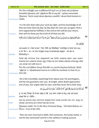 Avqv‡Zi aiY cweÎ †KviAv‡bi AvqvZ - evsjv ZiRgv - Bs‡iwR ZiRgv AvqvZ bs
Transliteration
Wa Hu-walladh - -bil- -
thumma yab ath -yuq- - .
Thumma ’ilayhi marji ukum thumma yunabbi-’ukum- -
Translation
It is He who does take your souls by night, and has knowledge of all
that you have done by day: by day does He raise you up again; that a
term appointed be fulfilled; In the end to Him will be your return;
then will He show you the truth of all that you did.
61
cÖwZeY©vqb
Iqv ûIqvj K v-wniæ dvIK v ÔBev-w`nx Iqv BDi&wQjym ÔAvjvBKzg n vdvR vZvb ( )
n vËv˜Bh v- Rv~Av Avn v`vKzgyj& gvIZz ZvIqvd&dvZ&û iæQyjybv- Iqv ûg jv-
BDdvi&wiZ~ b|
ZiRgv
wZwbB ¯^xq ev›`v‡`i Dci civµgkvjx Ges wZwbB †Zvgv‡`i i¶K †cÖiY K‡ib|
Ae‡k‡l hLb †Zvgv‡`i KvnviI g„Zy¨ Dcw¯’Z nq ZLb Avgvi †cÖwiZiv Zvnvi g„Zy¨ NUvq
Ges Zvnviv †Kvb Î“wU K‡i bv|
Transliteration
Wa Hu-wal- - .
’idh - -mawtu ta-waffat- -
farri-
Translation
He is the irresistible, (watching) from above over His worshippers,
and He sets guardians over you. At length, when death approaches
one of you, Our angels take his soul, and they never fail in their duty.
62
cÖwZeY©vqb
Qz ¤§v iæÏ~˜Bjvjøv-wn gvIjv-ûgyj& n vw° ( ) Avjv-jvûj û Kgy ( ) Iqv ûIqv
AvQ&ivÔDj n v-wQexb|
ZiRgv
AZtci Zvnv‡`i cÖK…Z cÖwZcvjK w`‡K Zvnviv cÖZ¨vbxZ nq| †`L, KZ©„Z¡ †Zv
ZuvnviB Ges wnmve MÖn‡Y wZwbB me©v‡c¶v Zrci|
Transliteration
Th - - -humul- . -
- -
Translation not His the command? and He is the swiftest in taking account.
Page No # 435
 