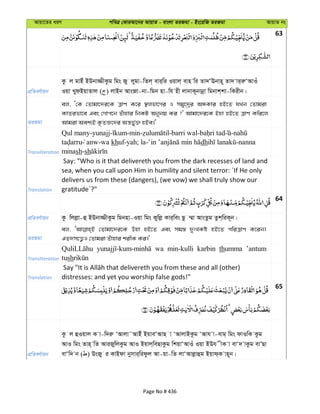 Avqv‡Zi aiY cweÎ †KviAv‡bi AvqvZ - evsjv ZiRgv - Bs‡iwR ZiRgv AvqvZ bs
63
cÖwZeY©vqb
Kz j gvBu BDbv¾xKzg wgs Ry jygv-wZj& evi&wi Iqvj& evn wi Zv`ÔEbvn~ Zv` vi&iæÔAvIu
Iqv LydBqvZvj ( ) jvBb AvsRv-bv-wgb nv-wh nx jvbvK~bvbœv wgbvk&kv-wKixb|
ZiRgv
ej, Ô†K †Zvgv‡`i‡K ÎvY K‡i ¯’jfv‡Mi I mgy‡`ªi AÜKvi nB‡Z hLb †Zvgiv
KvZifv‡e Ges †Mvc‡b Zuvnvi wbKU Abybq Ki ?' Avgv‡`i‡K Bnv nB‡Z ÎvY Kwi‡j
Avgiv Aek¨B K…ZÁ‡`i Aš—fy©³ nBe|'
Transliteration
Qul many-yunajj- -min- -barri wal- -
anw-wa khuf-yah; la- dh -nanna
minash-sh
Translation
Say: "Who is it that delivereth you from the dark recesses of land and
sea, when you call upon Him in humility and silent terror: ´If He only
delivers us from these (dangers), (we vow) we shall truly show our
gratitude´?"
64
cÖwZeY©vqb Kz wjjøv-û BDbv¾xKzg wgbnv-Iqv wgs Kywjø Kvi&wes Qz ¤§v AvsZzg Zzk&wiK~b|
ZiRgv
ej, †Zvgv‡`i‡K Dnv nB‡Z Ges mg¯— `ytLKó nB‡Z cwiÎvY K‡ib|
GZ`m‡Ë¡I †Zvgiv Zuvnvi kixK Ki|'
Transliteration
wa min-kulli karbin thumma ’antum
tush
Translation distresses: and yet you worship false gods!"
65
cÖwZeY©vqb
Kz j ûIqvj K v-w`iæ ÔAvjv˜AvBu BqveÔAvQ v ÔAvjvBKzg ÔAvh v-evg& wgs dvIwK Kzg
AvI wgs Zvn& wZ AviRywjKzg AvI Bqvj&weQvKzg wkqvÔAvIu Iqv BDh xK v evÔ` vKzg evÕQv
evÔw` b ( ) DsRy i KvBdv bymvi&widzj Av-qv-wZ jvÔAvjøvûg Bqvd&K vn~b|
Page No # 436
 