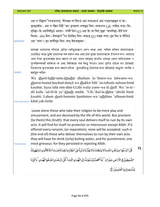 Avqv‡Zi aiY cweÎ †KviAv‡bi AvqvZ - evsjv ZiRgv - Bs‡iwR ZiRgv AvqvZ bs
cÖwZeY©vqb
Iqv h vwijøvh xbvZ&ZvLvh~ `xbvûg jvÔBevIu Iqv jvnIqvIu Iqv Mvi&ivZ&ûgyj n vqv-
Zz`&`yb&Bqv- Iqv h vw°i wenx˜Avs ZzeQvjv bvdQyg& wegv-KvQvevZ ( ) jvBQv jvnv-wgs
`~wbjøv-wn IqvwjBqyIu Iqvjv- kvdxÔDIu ( ) Iqv Bs ZvÔw`j& Kzjøv ÔAv`wjjøv-BDÕLvh
wgbnv- ( ) Djv~BKvjøvh xbv De&wQj~ wegv-KvQve~ ( ) jvûg kviv-eyg& wgb& n vgxwgIu
Iqv ÔAvh v-eyb& Avjxgyg& wegv-Kvb~ BqvK&dyiƒb|
ZiRgv
hvnviv Zvnv‡`i `xb‡K µxov-†KŠZyKiƒ‡c MÖnY K‡i Ges cvw_©e Rxeb hvnv‡`i‡K
cÖZvwiZ K‡i Zywg Zvnv‡`i m½ eR©b Ki Ges Bnv Øviv Zvnv‡`i‡K Dc‡`k `vI, hvnv‡Z
†Kn wbR K…ZK‡g©i Rb¨ aŸsm bv nq, hLb e¨ZxZ Zvnvi †Kvb AwffveK I
mycvwikKvix _vwK‡e bv Ges wewbg‡q me wKQy w`‡jI Zvnv M„nxZ nB‡e bv| BnvivB
wb‡R‡`i K…ZK‡g©i Rb¨ aŸsm nB‡e ; Kzdix‡nZy Bnv‡`i Rb¨ iwnqv‡Q AZy¨ò cvbxq I
gg©š—y` kvw¯—|
Transliteration
Wa dharil-ladh khadh la-‘ibanw-wa lahwanw-wa
gh wa dhakkir ’an-tubsala
kasabat; laysa waliy-yunw-wa sh Wa ’in-ta‘-
dil kulla yu’-khadh dh
Lahum sh dh
Translation
Leave alone those who take their religion to be mere play and
amusement, and are deceived by the life of this world. But proclaim
(to them) this (truth): that every soul delivers itself to ruin by its own
offered every ransom, (or reparation), none will be accepted: such is
(the end of) those who deliver themselves to ruin by their own acts:
they will have for drink (only) boiling water, and for punishment, one
71
Page No # 439
 