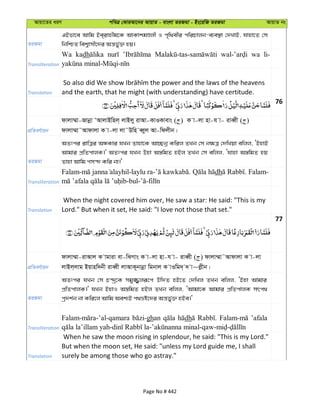 Avqv‡Zi aiY cweÎ †KviAv‡bi AvqvZ - evsjv ZiRgv - Bs‡iwR ZiRgv AvqvZ bs
ZiRgv
GBfv‡e Avwg Be&ivnxg‡K AvKvkgÊjx I c„w_exi cwiPvjb-e¨e¯’v †`LvB, hvnv‡Z †m
wbwðZ wek¦vmx‡`i Aš—f©y³ nq|
Transliteration
Wa kadh wa li-
Translation and the earth, that he might (with understanding) have certitude.
76
cÖwZeY©vqb
dvjv¤§v-Rvbœv ÔAvjvBwnj& jvBjy ivAv-KvIKvevs ( ) K v-jv nv-h v- iveŸx ( )
dvjv¤§v˜Avdvjv K v-jv jv˜Dwn eŸyj Av-wdjxb|
ZiRgv
AZtci ivwÎi AÜKvi hLb Zvnv‡K Av”Qbœ Kwij ZLb †m b¶Î †`wLqv ewjj, ÔBnvB
Avgvi cÖwZcvjK|' AZtci hLb Dnv A¯—wgZ nBj ZLb †m ewjj, Ôhvnv A¯—wgZ nq
Zvnv Avwg cm›` Kwi bv|'
Transliteration
Falam- -laylu ra- . dh . Falam-
-bul- -
Translation
When the night covered him over, He saw a star: He said: "This is my
Lord." But when it set, He said: "I love not those that set."
77
cÖwZeY©vqb
dvjv¤§v-ivAvj K vgviv ev-wSMvs K v-jv nv-h v- iveŸx ( ) dvjv¤§v˜Avdvjv K v-jv
jvBj&jvg Bqvnw`bx iveŸx jvAvK~bvbœv wgbvj K vIwg`& ` v~jøxb|
ZiRgv
AZtci hLb †m P›`ª‡K mgy¾¡jiƒ‡c Dw`Z nB‡Z †`wLj ZLb ewjj, ÔBnv Avgvi
cÖwZcvjK|' hLb BnvI A¯—wgZ nBj ZLb ewjj, ÔAvgv‡K Avgvi cÖwZcvjK mrc_
cª`k©b bv Kwi‡j Avwg Aek¨B c_åó‡`i Aš—f©y³ nBe|'
Transliteration
ghan dh ’afala
Translation
When he saw the moon rising in splendour, he said: "This is my Lord."
But when the moon set, He said: "unless my Lord guide me, I shall
surely be among those who go astray."
Page No # 442
 