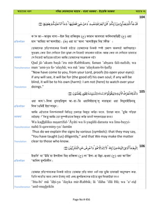 Avqv‡Zi aiY cweÎ †KviAv‡bi AvqvZ - evsjv ZiRgv - Bs‡iwR ZiRgv AvqvZ bs
104
cÖwZeY©vqb
K v` Rv~AvKzg evmv~Biæ wgi& ivweŸKzg ( ) dvgvb Avemviv dvwjbvd&wQnx ( ) Iqv
gvb ÔAvwgqv dvÔAvjvBnv- ( ) Iqv gv˜Avbv ÔAvjvBKzg wen vdxR |
ZiRgv
†Zvgv‡`i cÖwZcvj‡Ki wbKU nB‡Z †Zvgv‡`i wbKU ¯úó cÖgvY Aek¨B Avwmqv‡Q|
myZivs †Kn Dnv †`wL‡j Dnv Øviv †m wb‡RB jvfevb nB‡e; Avi †Kn bv †`wL‡j Zvnv‡Z
†m wb‡RB ¶wZMÖ¯— nB‡e| Avwg †Zvgv‡`i msi¶K bB|
Transliteration
Qad mir-Rabbikum; faman fali-nafsih; wa
Translation
"Now have come to you, from your Lord, proofs (to open your eyes):
if any will see, it will be for (the good of) his own soul; if any will be
blind, it will be to his own (harm): I am not (here) to watch over your
doings."
105
cÖwZeY©vqb
Iqv Kvh v-wjKv bymvi&widzj Av-qv-wZ IqvwjBqvK~ j~ `vivQ&Zv Iqv wjbyevBwqbvn~
wjK vIwgBu BqvÔjvg~b|
ZiRgv
Avwg GBfv‡e wb`k©bvejx wewfbœ cÖKv‡i wee„Z Kwi| d‡j, Dnviv e‡j, ÔZywg cwoqv
jBqvQ ?' wKš—y Avwg †Zv my¯úófv‡e wee„Z Kwi Ávbx m¤úÖ`v‡qi Rb¨|
Transliteration
Wa kadh - - -bayyi-
-qawminy- -
Translation
Thus do we explain the signs by various (symbols): that they may say,
"You have taught (us) diligently," and that We may make the matter
clear to those who know.
106
cÖwZeY©vqb
BËvweÔ gv˜Ewn qv BjvBKv wgi& ivweŸKv ( ) jv˜Bjv-nv Bjøv-ûIqv ( ) Iqv AvÔwi`
ÔAvwbj gykwiKxb|
ZiRgv
†Zvgvi cÖwZcvj‡Ki wbKU nB‡Z †Zvgvi cÖwZ hvnv Inx nq Zywg ZvnviB AbymiY Ki,
wZwb e¨ZxZ Ab¨ †Kvb Bjvn& bvB Ges gykwiK‡`i nB‡Z gyL wdivBqv jI|
Transliteration
’Itta-bi‘ ’ilayka mir-Rabbik; wa
‘anil-mush
Page No # 456
 