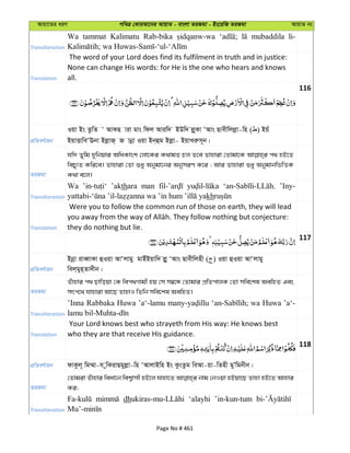 Avqv‡Zi aiY cweÎ †KviAv‡bi AvqvZ - evsjv ZiRgv - Bs‡iwR ZiRgv AvqvZ bs
Transliteration
Wa tammat Kalimatu Rab-bika mubaddila li-
Translation
The word of your Lord does find its fulfilment in truth and in justice:
None can change His words: for He is the one who hears and knows
all.
116
cÖwZeY©vqb
Iqv Bs ZzwZ Ô AvKQ viv gvs wdj Aviw` BDw` jø~Kv ÔAvs Qvexwjjøv-wn ( ) Bqu
BqvËvweÔEbv BjøvR& R vbœv Iqv Bb&ûg Bjøv- BqvLiæm~b|
ZiRgv
hw` Zywg `ywbqvi AwaKvsk †jv‡Ki K_vgZ Pj Z‡e Zvnviv †Zvgv‡K c_ nB‡Z
wePy¨Z Kwi‡e| Zvnviv †Zv ïay Abygv‡bi AbymiY K‡i ; Avi Zvnviv ïay AbygvbwfwËK
K_v e‡j|
Transliteration
Wa ’akthara man ’Iny-
kh
Translation
Were you to follow the common run of those on earth, they will lead
they do nothing but lie.
117
cÖwZeY©vqb
Bbœv iveŸvKv ûIqv AvÔjvgy gvBuBqvw` jøy ÔAvs Qvexwjnx ( ) Iqv ûIqv AvÔjvgy
wej&gyn&Zv`xb|
ZiRgv
Zuvnvi c_ Qvwoqv †K wec_Mvgx nq †m m¤^‡Ü †Zvgvi cÖwZcvjK †Zv mwe‡kl AewnZ Ges
mrc‡_ hvnviv Av‡Q ZvnvI wZwb mwe‡kl AewnZ|
Transliteration
’Inna Rabbaka Huwa ’a‘-lamu wa Huwa ’a‘-
Translation
Your Lord knows best who strayeth from His way: He knows best
who they are that receive His guidance.
118
cÖwZeY©vqb dvKzj~ wg¤§v-h ywKivQgyjøv-wn ÔAvjvBwn Bs KzsZzg weAv-qv-wZnx gyÕwgbxb|
ZiRgv
†Zvgiv Zuvnvi weav‡b wek¦vmx nB‡j hvnv‡Z bvg †bIqv nBqv‡Q Zvnv nB‡Z Avnvi
Ki;
Transliteration
dh ‘alayhi ’in-kun-tum
Page No # 461
 