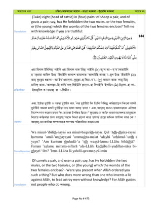 Avqv‡Zi aiY cweÎ †KviAv‡bi AvqvZ - evsjv ZiRgv - Bs‡iwR ZiRgv AvqvZ bs
Translation
(Take) eight (head of cattle) in (four) pairs: of sheep a pair, and of
goats a pair; say, has He forbidden the two males, or the two females,
or (the young) which the wombs of the two females enclose? Tell me
with knowledge if you are truthful:
144
cÖwZeY©vqb
Iqv wgbvj BwewjQ& bvBwb Iqv wgbvj evK vwiQ& bvBwb ( ) K zj Av~h& h vKvivBwb
n vi&ivgv Avwgj DsQ vBqvBwb Av¤§vk ZvgvjvZ ÔAvjvBwn Avin v-gyj DsQ vBqvBwb ( )
Avg& KzsZzg ïnv`v~Av Bh Iqvm&mv-Kzgyjøv-û wenv-h v- ( ) dvgvb AvR jvgy wgg&
gvwbd& Zviv-ÔAvjvjøv-wn Kvwh evj& wjBDw` jøvb&bv-Qv weMvBwi ÔBjwgb ( ) Bbœvjv-nv jv-
Bqvn&w`j K vIgvR& R v-wjgxb|
ZiRgv
Ges D‡Ui `yBwU I Mi“i `yBwU| ej, Ôbi `yBwUB wK wZwb wbwl× Kwiqv‡Qb wKsev gv`x
`yBwUB A_ev gv`x `yBwUi M‡f© hvnv Av‡Q Zvnv ? Ges hLb †Zvgv‡`i‡K GBme
wb‡`©k `vb K‡ib ZLb wK †Zvgiv Dcw¯’Z wQ‡j ?' myZivs †h e¨w³ AÁvbZvekZ gvbyl‡K
weåvš— Kwievi Rb¨ m¤^‡Ü wg_¨v iPbv K‡i Zvnvi †P‡q AwaK Rvwjg Avi †K ?
Transliteration
Wa minal-’ibilith-nayni wa minal-baqarith-nayn. Qul dh-dhaka-rayni
’amil-’unthayayni ’ammashta-malat ‘alayhi th a
yayn? ’Am kuntum sh ’idh dh
Faman kadh bi-
gh
Translation
Of camels a pair, and oxen a pair; say, has He forbidden the two
males, or the two females, or (the young) which the wombs of the
such a thing? But who does more wrong than one who invents a lie
not people who do wrong.
Page No # 475
 