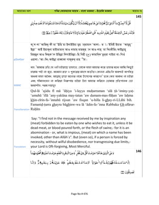 Avqv‡Zi aiY cweÎ †KviAv‡bi AvqvZ - evsjv ZiRgv - Bs‡iwR ZiRgv AvqvZ bs
145
cÖwZeY©vqb
K zj jv˜AvwR`y dx gv˜Ewn qv BjvBBqv gyn vi&ivgvb ÔAvjv- Z v-ÔBwgBu BqvZ ÔAvgyn~˜
Bjøv˜ AvBu BqvK~bv gvBZvZvb& AvI `vgvg& gvQd~n vb AvI jvn& gv wLsSxwis dvBbœvn~
wiR&Qyb AvI wdQ&K vb Dwnjøv wjMvBwijøv-wn wenx ( ) dvgvwb&` Zzi&iv MvBiv ev-wMIu
Iqvjv-ÔAv-w`s dvBbœv iveŸvKv Mvd~iæi& ivn xg|
ZiRgv
ej, ÔAvgvi cÖwZ †h Inx nBqv‡Q Zvnv‡Z, †jv‡K hvnv Avnvi K‡i Zvnvi g‡a¨ Avwg wKQyB
nvivg cvB bv-g„Z, engvb i³ I k~K‡ii gvsm e¨ZxZ| †Kbbv GB¸wj Aek¨B AcweÎ
A_ev hvnv A‰ea, Qvov A‡b¨i bv‡g Drm‡M©i Kvi‡Y|' Z‡e †Kn Aeva¨ bv nBqv
Ges mxgvjsNb bv Kwiqv wbi“cvq nBqv Dnv Avnvi Kwi‡j †Zvgvi cÖwZcvjK †Zv
¶gvkxj, cig `qvjy|
Transliteration
’ajidu ’i-layya
may-tatan ’aw ’aw
kh rijsun ’aw fisqan ’u-hilla li-gh bih.
ghayra ghinw-wa Rabbaka Gh
Translation
Say: "I find not in the message received by me by inspiration any
(meat) forbidden to be eaten by one who wishes to eat it, unless it be
dead meat, or blood poured forth, or the flesh of swine,- for it is an
abomination - or, what is impious, (meat) on which a name has been
necessity, without wilful disobedience, nor transgressing due limits,-
your Lord is Oft-forgiving, Most Merciful.
146
Page No # 476
 