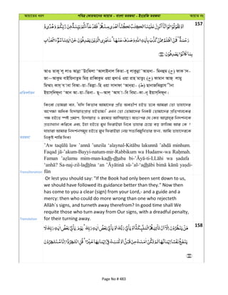 Avqv‡Zi aiY cweÎ †KviAv‡bi AvqvZ - evsjv ZiRgv - Bs‡iwR ZiRgv AvqvZ bs
157
cÖwZeY©vqb
AvI ZvK~ j~ jvI Avbœv˜DswSjv ÔAvjvBbvj wKZv-ey jvKzbœv˜Avn`v- wgbûg ( ) dvK v`-
Rv~AvKzg evBwqbvZzg wgi& ivweŸKzg Iqv û`vIu Iqv ivn gvZzs ( ) dvgvb AvR& jvgy
wg¤§vs Kvh& h vev weAv-qv-wZjøv-wn Iqv mv`vdv ÔAvb&nv- ( ) QvbvRwSjøvh xbv
Bqvm&w`d~bv ÔAvb Av-qv-wZbv- Q~~Avj& ÔAvh v-we wegv-Kv-b~ Bqvm&w`d~b|
ZiRgv
wKsev †Zvgiv ej, Ôhw` wKZve Avgv‡`i cÖwZ AeZxY© nBZ Z‡e Avgiv †Zv Zvnv‡`i
A‡c¶v AwaK wn`vqvZcÖvß nBZvg|' GLb †Zv †Zvgv‡`i wbKU †Zvgv‡`i cÖwZcvj‡Ki
c¶ nB‡Z ¯úó cÖgvY, wn`vqvZ I ingZ Avwmqv‡Q| AZtci †h †Kn wb`k©b‡K
cÖZ¨vL¨vb Kwi‡e Ges Dnv nB‡Z gyL wdivBqv wb‡e Zvnvi †P‡q eo Rvwjg Avi †K ?
hvnviv Avgvi wb`k©bmg~n nB‡Z gyL wdivBqv †bq mZ¨wegywLZvi Rb¨, Avwg Zvnv‡`i‡K
wbK…ó kvw¯— w`e|
Transliteration
’Aw law ’unzila minhum.
Faqad wa Hudanw-wa
Faman mim-man-kadh-dhaba wa
Sa-naj-zil-ladh ‘an dh
Translation
Or lest you should say: "If the Book had only been sent down to us,
we should have followed its guidance better than they." Now then
has come to you a clear (sign) from your Lord,- and a guide and a
mercy: then who could do more wrong than one who rejecteth
requite those who turn away from Our signs, with a dreadful penalty,
for their turning away.
158
Page No # 483
 